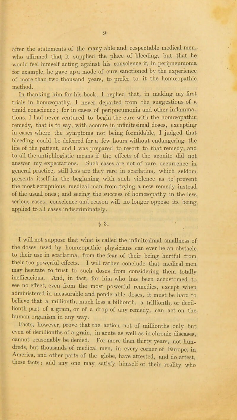 after the statements of the many able and respectable medical men, who affirmed that it supplied the place of bleeding, hut that he would feel himself acting against his conscience if, in peripneumonia for example, he gave up a mode of cure sanctioned by the experience of more than two thousand years, to prefer to it the homoeopathic method. In thanking him for his book, I replied that, in making my first trials in homoeopathy, I never departed from the suggestions of a timid conscience; for in cases of peripneumonia and other inflamma- tions, I had never ventured to begin the cure with the homoeopathic remedy, that is to say, with aconite in infinitesimal doses, excepting in cases where the symptoms not being formidable, I judged that bleeding could be deferred for a few hours without endangering the life of the patient, and I was prepared to resort to that remedy, and to all the antiphlogistic means if the effects of the aconite did not answer my expectations. Such cases are not of rare occurrence in general practice, still less are they rare in scarlatina, which seldom presents itself in the beginning with such violence as to prevent the most scnipulous medical man from trying a new remedy instead of the usual ones ; and seeing the success of homoeopathy in the less serious cases, conscience and reason will no longer oppose its being applied to all cases indiscriminately. § 3. I will not suppose that what is called the infinitesimal smallness of the doses used by homoeopathic physicians can ever be an obstacle to their use in scarlatina, from the fear of their being hurtful from their too powerful effects. I will rather conclude that medical men may hesitate to trust to such doses from considering them totally inefficacious. And, in fact, for him who has been accustomed to see no effect, even from the most powerful remedies, except when administered in measurable and ponderable doses, it must be hard to believe that a millionth, much less a billionth, a trillionth, or decil- lionth part of a grain, or of a drop of any remedy, can act on the human organism in any way. Facts, however, prove that the action not of millionths only but even of decillionths of a grain, in acute as well as in chronic diseases, cannot reasonably be denied. For more than thirty years, not hun- dreds, but thousands of medical men, in every corner of Europe, in America, and other parts of the globe, have attested, and do attest, these facts; and any one may satisfy himself of their reality who