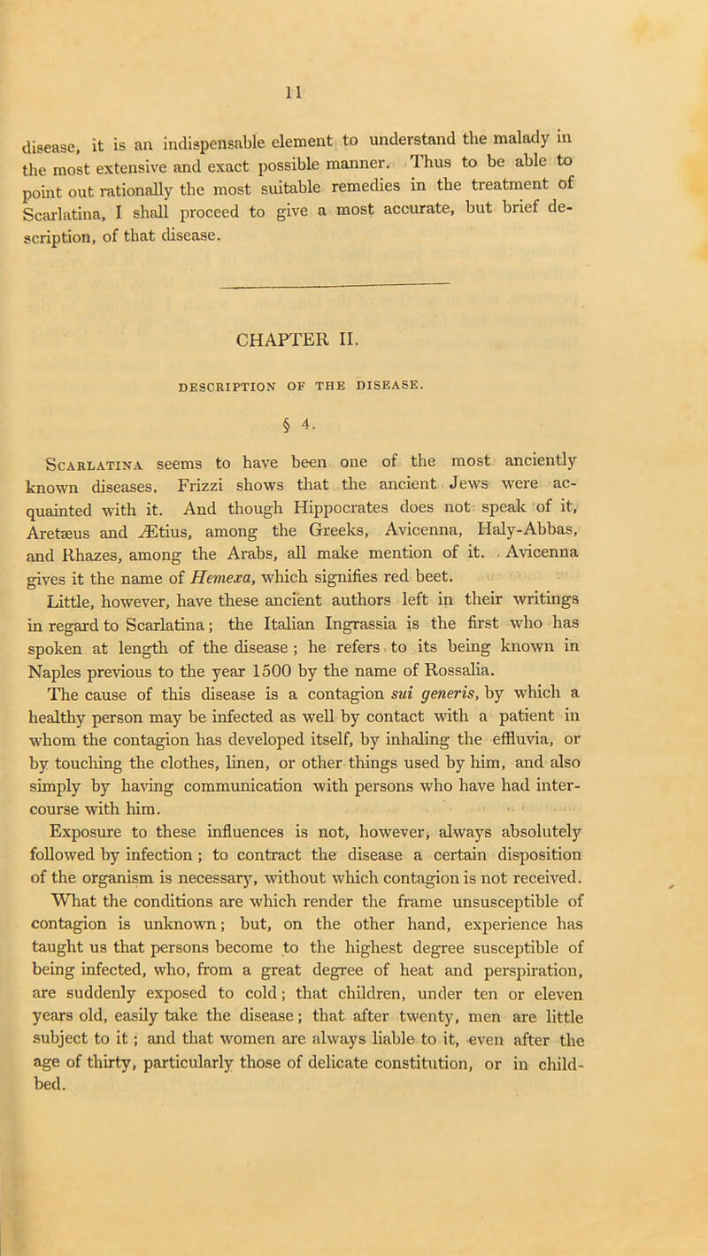 disease, it is an indispensable element to understand the malady in the most extensive and exact possible manner. 1 hus to be able to point out rationally the most suitable remedies in the treatment of Scarlatina, I shall proceed to give a most accurate, but brief de- scription, of that disease. CHAPTER II. DESCRIPTION OF THE DISEASE. § 4. Scarlatina seems to have been one of the most anciently known diseases. Frizzi shows that the ancient Jews were ac- quainted with it. And though Hippocrates does not speak of it, Aretseus and /Etius, among the Greeks, Avicenna, Haly-Abbas, and Rhazes, among the Arabs, all make mention of it. Avicenna gives it the name of Hemexa, which signifies red beet. Little, however, have these ancient authors left in their writings in regard to Scarlatina; the Italian Ingrassia is the first who has spoken at length of the disease ; he refers to its being known in Naples previous to the year 1500 by the name of Rossalia. The cause of this disease is a contagion sui generis, by which a healthy person may he infected as well by contact with a patient in whom the contagion has developed itself, by inhaling the effluvia, or by touching the clothes, linen, or other things used by him, and also simply by having communication with persons who have had inter- course with him. Exposure to these influences is not, however, always absolutely followed by infection; to contract the disease a certain disposition of the organism is necessary, without which contagion is not received. What the conditions are which render the frame unsusceptible of contagion is unknown; but, on the other hand, experience has taught us that persons become to the highest degree susceptible of being infected, who, from a great degree of heat and perspiration, are suddenly exposed to cold; that children, under ten or eleven years old, easily take the disease; that after twenty, men are little subject to it; and that women are always liable to it, even after the age of thirty, particularly those of delicate constitution, or in child- bed.