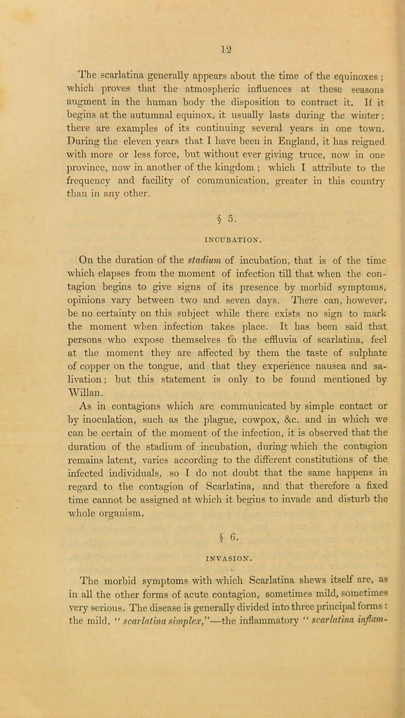 The scarlatina generally appears about the time of the equinoxes ; which proves that the atmospheric influences at these seasons augment in the human body the disposition to contract it. If it begins at the autumnal equinox, it usually lasts during the winter; there are examples of its continuing several years in one town. During the eleven years that I have been in England, it has reigned with more or less force, but without ever giving truce, now in one province, now in another of the kingdom ; which I attribute to the frequency and facility of communication, greater in this country than in any other. § 5. INCUBATION. On the duration of the stadium of incubation, that is of the time which elapses from the moment of infection till that when the con- tagion begins to give signs of its presence by morbid symptoms, opinions vary between two and seven days. There can, however, be no certainty on this subject while there exists no sign to mark the moment when infection takes place. It has been said that persons who expose themselves to the effluvia of scarlatina, feel at the moment they are affected by them the taste of sulphate of copper on the tongue, and that they experience nausea and sa- livation; but this statement is only to be found mentioned by Willan. As in contagions which are communicated by simple contact or by inoculation, such as the plague, cowpox, &c. and in which we can be certain of the moment of the infection, it is observed that the duration of the stadium of incubation, during which the contagion remains latent, varies according to the different constitutions of the infected individuals, so I do not doubt that the same happens in regard to the contagion of Scarlatina, and that therefore a fixed time cannot be assigned at which it begins to invade and disturb the whole organism. § 6. INVASION. The morbid symptoms with which Scarlatina shews itself are, as in all the other forms of acute contagion, sometimes mild, sometimes very serious. The disease is generally divided into three principal forms : the mild, “ scarlatina simplex,”—the inflammatory scarlatina inflam-