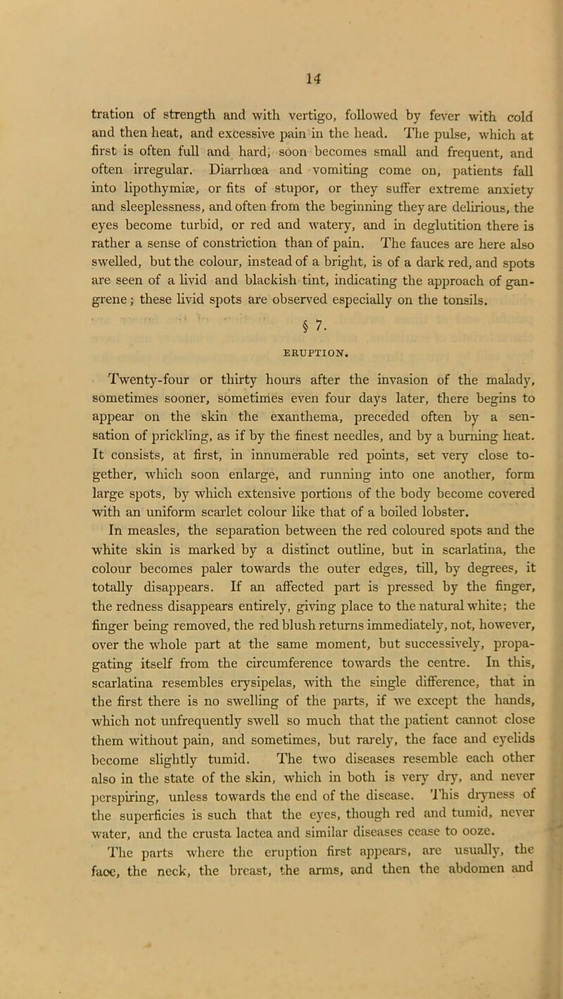 tration of strength and with vertigo, followed by fever with cold and then heat, and excessive pain in the head. The pulse, which at first is often full and hard, soon becomes small and frequent, and often irregular. Diarrhoea and vomiting come on, patients fall into lipothymue, or fits of stupor, or they suffer extreme anxiety and sleeplessness, and often from the beginning they are delirious, the eyes become turbid, or red and watery, and in deglutition there is rather a sense of constriction than of pain. The fauces are here also swelled, but the colour, instead of a bright, is of a dark red, and spots are seen of a livid and blackish tint, indicating the approach of gan- grene ; these livid spots are observed especially on the tonsils. § 7. ERUPTION. Twenty-four or thirty horn's after the invasion of the malady, sometimes sooner, sometimes even four days later, there begins to appear on the skin the exanthema, preceded often by a sen- sation of prickling, as if by the finest needles, and by a burning heat. It consists, at first, in innumerable red points, set very close to- gether, which soon enlarge, and running into one another, form large spots, by which extensive portions of the body become covered with an uniform scarlet colour like that of a boiled lobster. In measles, the separation between the red coloured spots and the white skin is marked by a distinct outline, but in scarlatina, the colour becomes paler towards the outer edges, till, by degrees, it totally disappears. If an affected part is pressed by the finger, the redness disappears entirely, giving place to the natural white; the finger being removed, the red blush returns immediately, not, however, over the whole part at the same moment, but successively, propa- gating itself from the circumference towards the centre. In this, scarlatina resembles erysipelas, with the single difference, that in the first there is no swelling of the parts, if we except the hands, which not unfrequently swell so much that the patient cannot close them without pain, and sometimes, but rarely, the face and eyelids become slightly tumid. The two diseases resemble each other also in the state of the skin, which in both is very dry, and never perspiring, unless towards the end of the disease. This dryness of the superficies is such that the eyes, though red and tumid, never water, and the crusta lactea and similar diseases cease to ooze. The parts where the eruption first appears, are usually, the faoe, the neck, the breast, the arms, and then the abdomen and