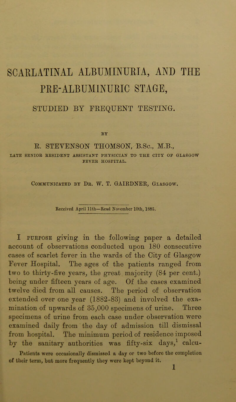 PRE-ALBUMINURIC STAGE, STUDIED BY FREQUENT TESTING. BY E. STEVENSON THOMSON, B.Sc., M.B., LATE SENIOE EESIDENT ASSISTANT PHYSICIAN TO THE CITY OF GLASGOW FEVEE HOSPITAL. Communicated by De. W. T. QAIEDNER, Glasgow. Received April 11th—Read November 10th, 1885. I PURPOSE giving in the following paper a detailed account of observations conducted upon 180 consecutive cases of scarlet fever in the wards of the City of Grlasgow Fever Hospital. The ages of the patients ranged from two to thirty-five years, the great majority (84 per cent.) being under fifteen years of age. Of the cases examined twelve died from all causes. The period of observation extended over one year (1882-83) and involved the exa- mination of upwards of 35,000 specimens of urine. Three specimens of urine from each case under observation were examined daily from the day of admission till dismissal from hospital. The minimum period of residence imposed by the sanitary authorities was fifty-six days,^ calcu- Patients were occasionally dismissed a day or two before the completion of their term, but more frequently they were kept beyond it.