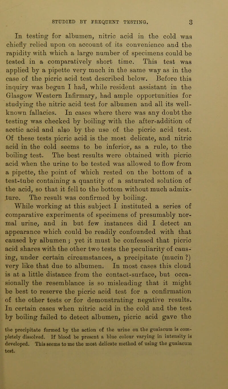 In testing for albumen, nitric acid in tbe cold was chiefly relied upon on account of its convenience and tbe rapidity with which a large number of specimens could be tested in a comparatively short time. This test was applied by a pipette very much in the same way as in the case of the picric acid test described below. Before this inquiry was begun I had, while resident assistant in the Glasgow Western Infirmary, had ample opportunities for studying the nitric acid test for albumen and all its well- known fallacies. In cases where there was any doubt the testing was checked by boiling with the after-addition of acetic acid and also by the use of the picric acid test. Of these tests picric acid is the most delicate, and nitric acid in the cold seems to be inferior, as a rule, to the boiling test. The best results were obtained with picric acid when the urine to be tested was allowed to flow from a pipette, the point of which rested on the bottom of a test-tube containing a quantity of a saturated solution of the acid, so that it fell to the bottom without much admix- ture. The result was oonflrmed by boiling. While working at this subject I instituted a series of comparative experiments of specimens of presumably nor- mal urine, and in but few instances did I detect an appearance which could be readily confounded with that caused by albumen; yet it must be confessed that picric acid shares with the other two tests the peculiarity of caus- ing, under certain circumstances, a precipitate (mucin ?) very like that due to albumen. In most cases this cloud is at a little distance from the contact-surface, but occa- sionally the resemblance is so misleading that it might be best to reserve the picric acid test for a conflrmation of the other tests or for demonstrating negative results. In certain cases when nitric acid in the cold and the test by boiling failed to detect albumen, picric acid gave the the precipitate formed by the action of the urine on the guaiacuni is com- pletely dissolved. If blood be present a blue colour varying in intensity is developed. This seems to me the most delicate method of using the guniacum test.