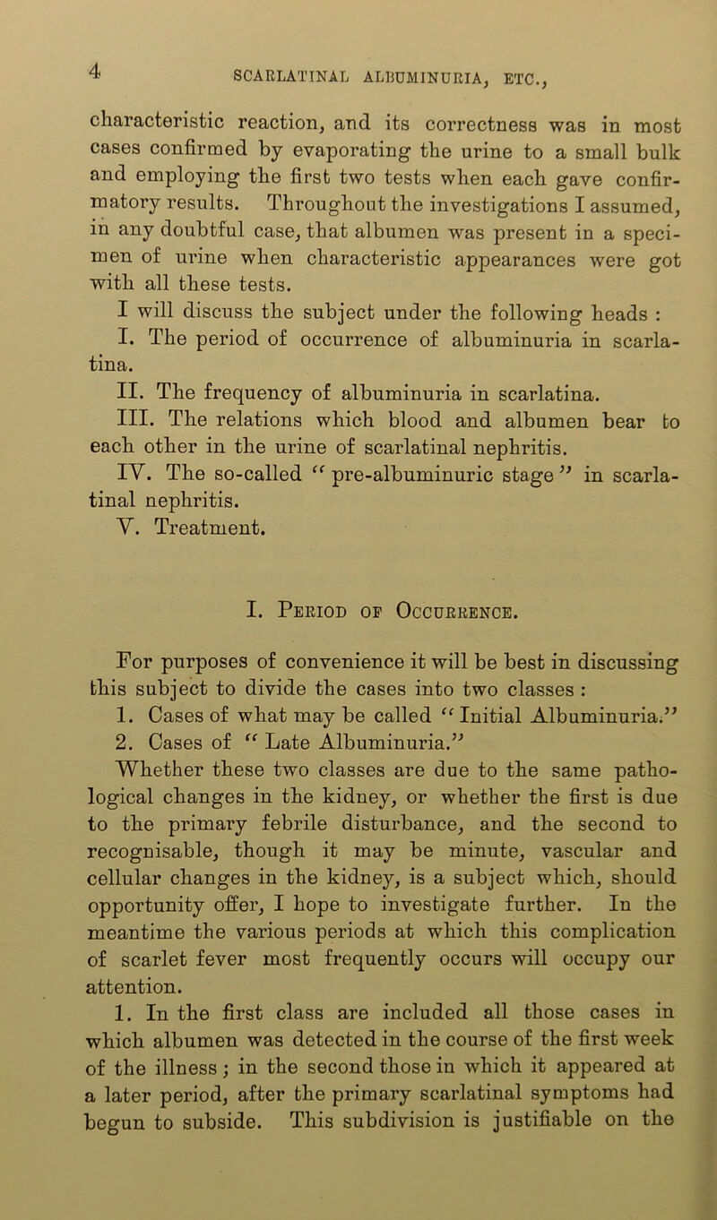 characteristic reaction, and its correctness was in most cases confirmed by evaporating the urine to a small bulk and employing the first two tests when each gave confir- matory results. Throughout the investigations I assumed, in any doubtful case, that albumen was present in a speci- men of urine when characteristic appearances were got with all these tests. I will discuss the subject under the following heads : I. The period of occurrence of albuminuria in scarla- tina. II. The frequency of albuminuria in scarlatina. III. The relations which blood and albumen bear bo each other in the urine of scarlatinal nephritis. lY. The so-called pre-albuminuric stage in scarla- tinal nephritis. Y. Treatment. I. Period op Occurrence. For purposes of convenience it will be best in discussing this subject to divide the cases into two classes : 1. Cases of what may be called ‘‘ Initial Albuminuria.” 2. Cases of “ Late Albuminuria.” Whether these two classes are due to the same patho- logical changes in the kidney, or whether the first is due to the primary febrile disturbance, and the second to recognisable, though it may be minute, vascular and cellular changes in the kidney, is a subject which, should opportunity offer, I hope to investigate further. In the meantime the various periods at which this complication of scarlet fever most frequently occurs will occupy our attention. 1. In the first class are included all those cases in which albumen was detected in the course of the first week of the illness; in the second those in which it appeared at a later period, after the primary scarlatinal symptoms had begun to subside. This subdivision is justifiable on the