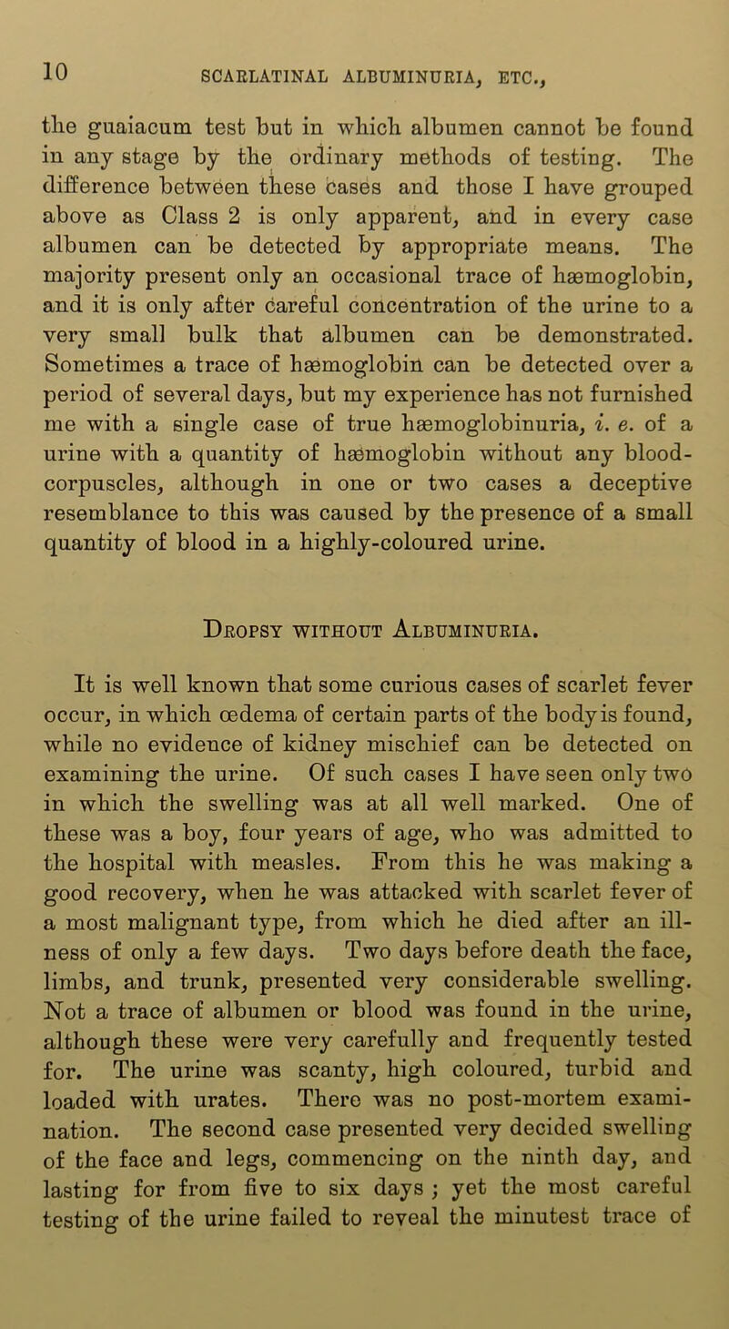 tlie guaiacum test but in wliicb albumen cannot be found in any stage by tbe ordinary methods of testing. The difference between these cases and those I have grouped above as Class 2 is only apparent, and in every case albumen can be detected by appropriate means. The majority present only an occasional trace of haemoglobin, and it is only after careful concentration of the urine to a very small bulk that albumen can be demonstrated. Sometimes a trace of haemoglobin can be detected over a period of several days, but my experience has not furnished me with a single case of true haemoglobinuria, i. e. of a urine with a quantity of haemoglobin without any blood- corpuscles, although in one or two cases a deceptive resemblance to this was caused by the presence of a small quantity of blood in a highly-coloured urine. Dropsy without Albuminuria. It is well known that some curious cases of scarlet fever occur, in which oedema of certain parts of the body is found, while no evidence of kidney mischief can be detected on examining the urine. Of such cases I have seen only two in which the swelling was at all well marked. One of these was a boy, four years of age, who was admitted to the hospital with measles. From this he was making a good recovery, when he was attacked with scarlet fever of a most malignant type, from which he died after an ill- ness of only a few days. Two days before death the face, limbs, and trunk, presented very considerable swelling. Not a trace of albumen or blood was found in the urine, although these were very carefully and frequently tested for. The urine was scanty, high coloured, turbid and loaded with urates. There was no post-mortem exami- nation. The second case presented very decided swelling of the face and legs, commencing on the ninth day, and lasting for from five to six days ; yet the most careful testing of the urine failed to reveal the minutest trace of