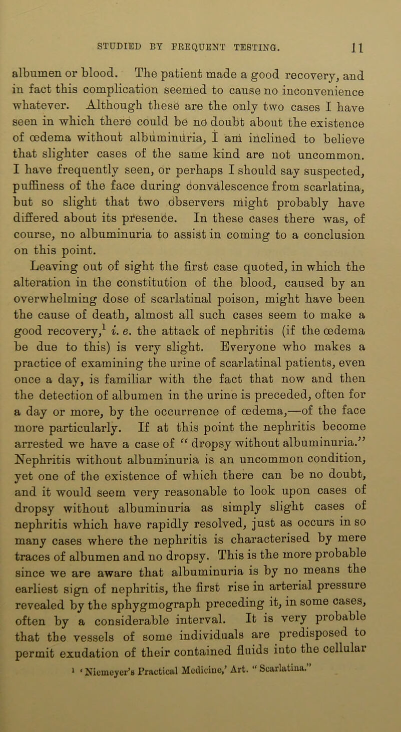 albumen or blood. The patient made a good recovery^ and in fact this complication seemed to cause no inconvenience whatever. Although these are the only two cases I have seen in which there could be no doubt about the existence of oedema without albiiminiiria, I ard inclined to believe that slighter cases of the same kind are not uncommon. I have frequently seen, or perhaps I should say suspected, puffiness of the face during convalescence from scarlatina, but so slight that two dbservers might probably have differed about its presence. In these cases there was, of course, no albuminuria to assist in coming to a conclusion on this point. Leaving out of sight the first case quoted, in which the alteration in the constitution of the blood, caused by an overwhelming dose of scarlatinal poison, might have been the cause of death, almost all such cases seem to make a good recovery,^ i. e. the attack of nephritis (if the oedema be due to this) is very slight. Everyone who makes a practice of examining the urine of scarlatinal patients, even once a day, is familiar with the fact that now and then the detection of albumen in the urine is preceded, often for a day or more, by the occurrence of oedema,—of the face more particularly. If at this point the nephritis become arrested we have a case of dropsy without albuminuria.^’ Nephritis without albuminuria is an uncommon condition, yet one of the existence of which there can be no doubt, and it would seem very reasonable to look upon cases of dropsy without albuminuria as simply slight cases of nephritis which have rapidly resolved, just as occurs in so many cases where the nephritis is characterised by mere traces of albumen and no dropsy. This is the more probable since we are aware that albuminuria is by no means the earliest sign of nephritis, the first rise in arterial pressure revealed by the sphygmograph preceding it, in some cases, often by a considerable interval. It is very probable that the vessels of some individuals are predisposed to permit exudation of their contained fluids into the cellulai ‘ ‘ Nicmeyer’a Practical MccUciuc,’ Art. “ Scarlatina.