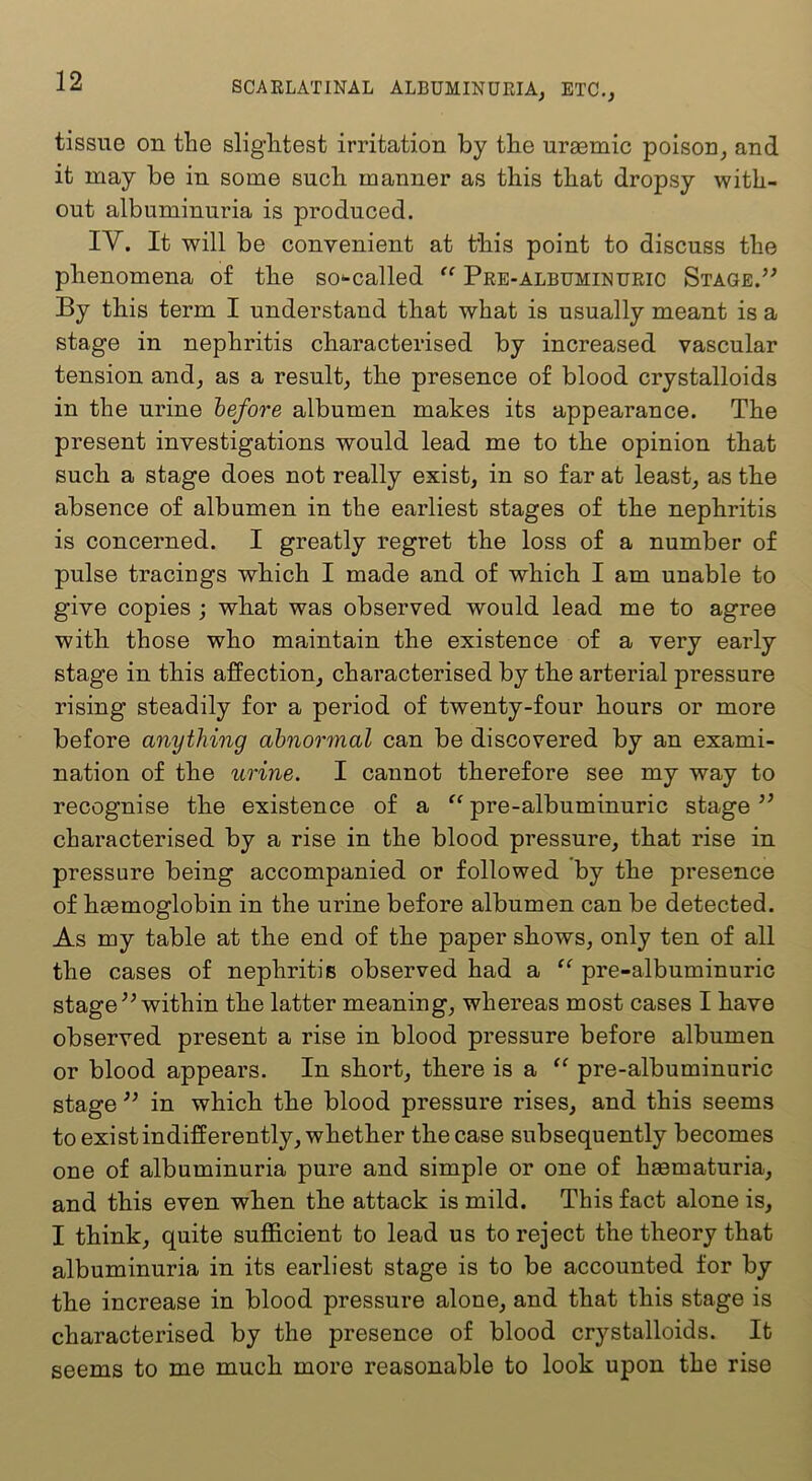 tissue on the slightest irritation by the uraemic poison, and it may be in some such manner as this that dropsy with- out albuminuria is produced. IV. It will be convenient at this point to discuss the phenomena of the so'-called “ Pee-albuminuric Stage. By this term I understand that what is usually meant is a stage in nephritis characterised by increased vascular tension and, as a result, the presence of blood crystalloids in the urine before albumen makes its appearance. The present investigations would lead me to the opinion that such a stage does not really exist, in so far at least, as the absence of albumen in the earliest stages of the nephritis is concerned. I greatly regret the loss of a number of pulse tracings which I made and of which I am unable to give copies ; what was observed would lead me to agree with those who maintain the existence of a very early stage in this affection, characterised by the arterial pressure rising steadily for a period of twenty-four hours or more before anything abnormal can be discovered by an exami- nation of the urine. I cannot therefore see my way to recognise the existence of a pre-albuminuric stage characterised by a rise in the blood pressure, that rise in pressure being accompanied or followed by the presence of haemoglobin in the urine before albumen can be detected. As my table at the end of the paper shows, only ten of all the cases of nephritis observed had a “ pre-albuminuric stage within the latter meaning, whereas most cases I have observed present a rise in blood pressure before albumen or blood appears. In short, there is a pre-albuminuric stage ” in which the blood pressure rises, and this seems to exist indifferently, whether the case subsequently becomes one of albuminuria pure and simple or one of haematuria, and this even when the attack is mild. This fact alone is, I think, quite sufficient to lead us to reject the theory that albuminuria in its earliest stage is to be accounted for by the increase in blood pressure alone, and that this stage is characterised by the presence of blood crystalloids. It seems to me much more reasonable to look upon the rise