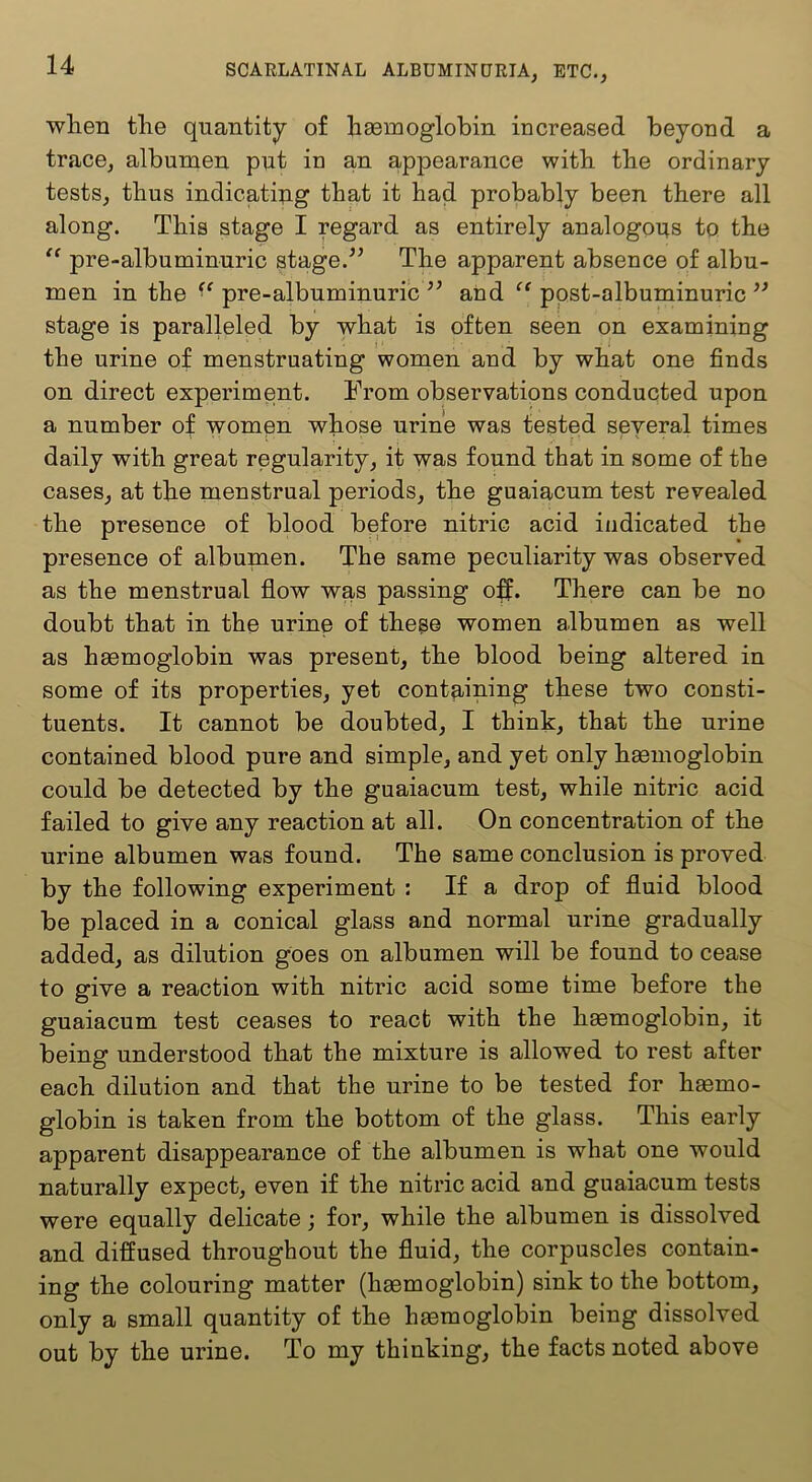 wlien the quantity of haemoglobin increased beyond a trace, albumen put in an appearance with the ordinary tests, thus indicatipg that it had probably been there all along. This stage I regard as entirely analogous to the “ pre-albuminuric stage.The apparent absence of albu- men in the pre-albuminuric ’’ and “ ppst-albuminuric ” stage is paralleled by what is often seen on examining the urine of menstruating women and by what one finds on direct experiment. From observations conducted upon a number of women whose urine was tested several times daily with great regularity, it was found that in some of the cases, at the menstrual periods, the guaiacum test revealed the presence of blood before nitric acid indicated the presence of albumen. The same peculiarity was observed as the menstrual flow was passing o:^. There can be no doubt that in the urine of thege women albumen as well as haemoglobin was present, the blood being altered in some of its properties, yet containing these two consti- tuents. It cannot be doubted, I think, that the urine contained blood pure and simple, and yet only haemoglobin could be detected by the guaiacum test, while nitric acid failed to give any reaction at all. On concentration of the urine albumen was found. The same conclusion is proved by the following experiment : If a drop of fluid blood be placed in a conical glass and normal urine gradually added, as dilution goes on albumen will be found to cease to give a reaction with nitric acid some time before the guaiacum test ceases to react with the haemoglobin, it being understood that the mixture is allowed to rest after each dilution and that the urine to be tested for haemo- globin is taken from the bottom of the glass. This early apparent disappearance of the albumen is what one would naturally expect, even if the nitric acid and guaiacum tests were equally delicate; for, while the albumen is dissolved and diffused throughout the fluid, the corpuscles contain- ing the colouring matter (hasmoglobin) sink to the bottom, only a small quantity of the hasmoglobin being dissolved out by the urine. To my thinking, the facts noted above