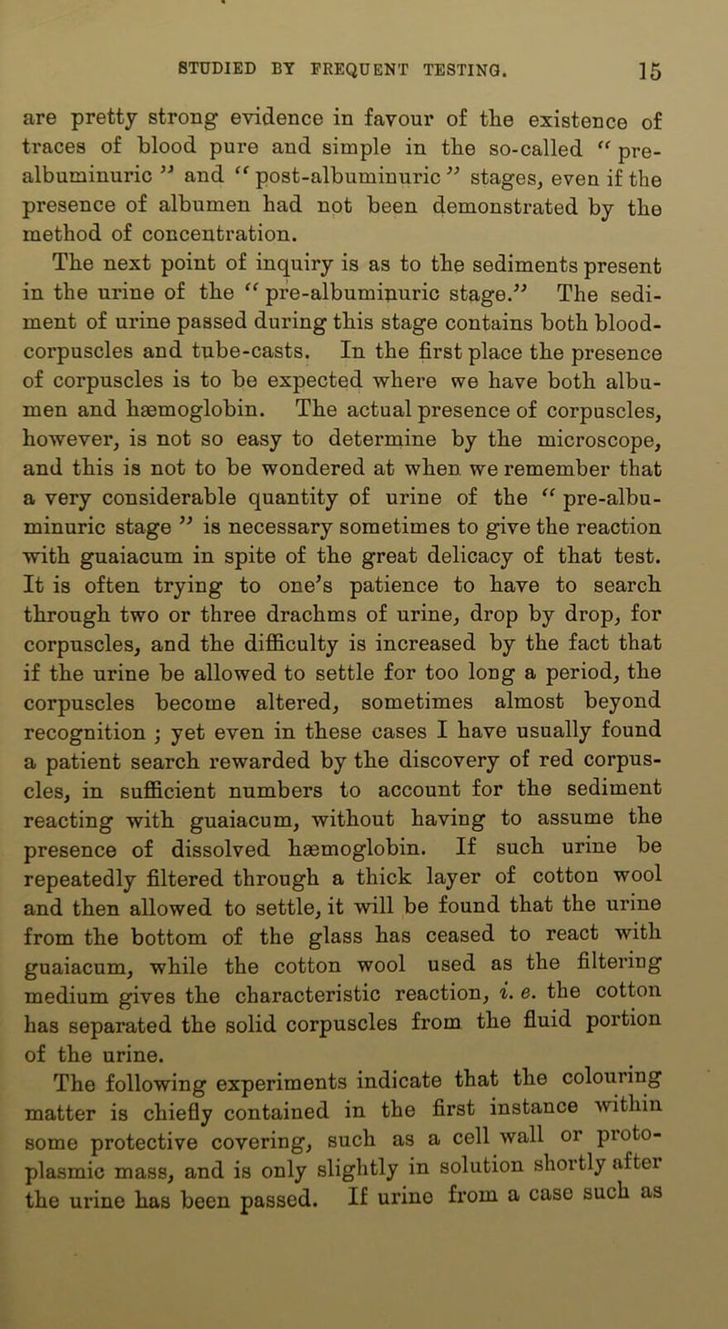 are pretty strong evidence in favour of the existence of traces of blood pure and simple in the so-called “ pre- albuminuric and post-albuminuric stages, even if the presence of albumen had not been demonstrated by the method of concentration. The next point of inquiry is as to the sediments present in the urine of the pfe-albumiimric stage.'’^ The sedi- ment of urine passed during this stage contains both blood- corpuscles and tube-casts. In the first place the presence of corpuscles is to be expected where we have both albu- men and haemoglobin. The actual presence of corpuscles, however, is not so easy to determine by the microscope, and this is not to be wondered at when, we remember that a very considerable quantity of urine of the “ pre-albu- minuric stage is necessary sometimes to give the reaction with guaiacum in spite of the great delicacy of that test. It is often trying to one^s patience to have to search through two or three drachms of urine, drop by drop, for corpuscles, and the difficulty is increased by the fact that if the urine be allowed to settle for too long a period, the corpuscles become altered, sometimes almost beyond recognition ; yet even in these cases I have usually found a patient search rewarded by the discovery of red corpus- cles, in sufficient numbers to account for the sediment reacting with guaiacum, without having to assume the presence of dissolved haemoglobin. If such urine be repeatedly filtered through a thick layer of cotton wool and then allowed to settle, it will be found that the urine from the bottom of the glass has ceased to react with guaiacum, while the cotton wool used as the filtering medium gives the characteristic reaction, i. e. the cotton has separated the solid corpuscles from the fluid portion of the urine. The following experiments indicate that the colouring matter is chiefly contained in the first instance within some protective covering, such as a cell wall or proto- plasmic mass, and is only slightly in solution shortly after the urine has been passed. If urine from a case such as