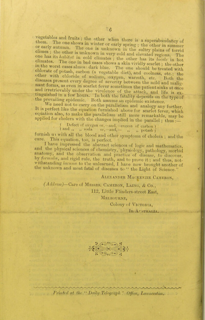 or e^-lv nutun n rZ '^''^^''^ '• '^^''r in summer climes • t e ;r P known in tlie sultry plains of torrid on bn^ ,A ; / V . known in very cold and elevate.! regions. The ,V. J ^ ^''^ ''^'•'^ «kin vividly scarlet; the otiier ^lorJeT.Tl'^^^^^^^^^ ^^-'^ be tr'eated with Sr wi/h^ ^1 1 f' (a vegetable diet), and coolness, etc.; the « tlier with chloride of sodium, oxygen, warmth, etc. Botli the diseases present every degree of severity between the mild and malig- nant forms, as even in scarlet fever sometimes the patient sinks at once .ind irretrievably under the virulence of the attack, and life is ex- tmguished in a few hours. ^In both the fatality depends on the type of the prevaihng epidemic. Both assume an epidemic existence We need not to carry on the parallelism and analogy any further. It is perfect like the e.iuation furnislicd above for scarlet fever, which equation also, to make the parallelism still more remarkable, may be applied for cholera with the changes implied in the parallel ; thus:— I Hufect of oxygen or,-and,-excess of carbon ) ( and ,, ,. soda oi-,—and,— „ „ potash f furnish in with all the blood'and other symptoms of cholera ; and the cure. This equation, too, is perfect. I liave inipressed the abstract sciences of logic and mathematics, and the physical sciences of chemistry, physiology, pathology, morbid anatomy and tlie observation and practice of disease, to discover hy fannuhe, and rigid rule, the truth, and to prove it ; and thus, not- v'lthstanding laciuut to t'.ie unlearned, I have now brought another of the unknown and most fatal of diseases to '•' the Light of Science. Alexander Mackenzie Cameron, I* ' (Address)~Ca,ve of Mes.srs. Cameron, Laing, & Co., 112, Little Flinders-street East, Melbourne, Colony of Victoria, In ArsTRAUA. Frintid at the Daihj Tehgraph Office, Launcesfon.