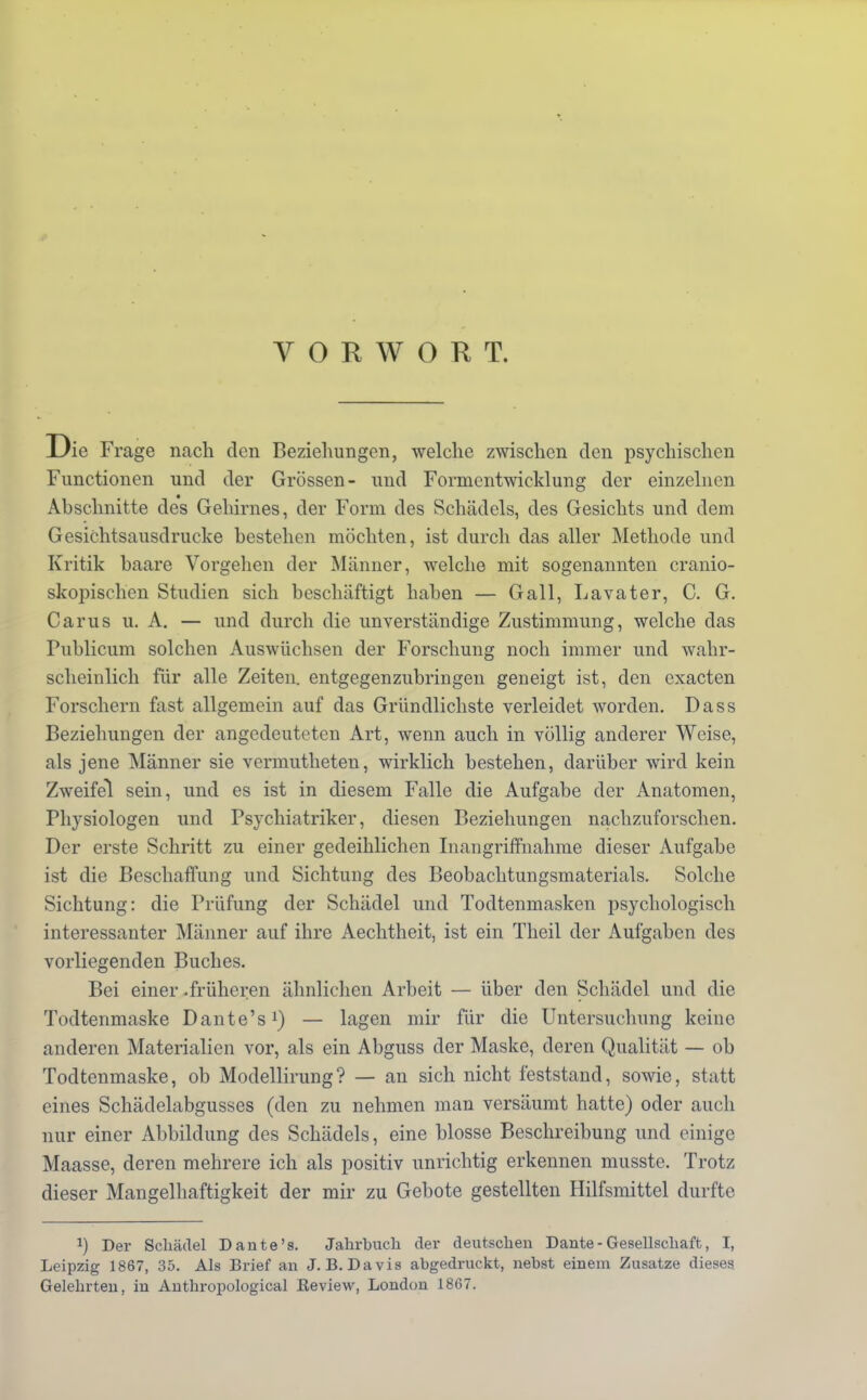 VORWORT. Die Frage nach den Beziehungen, welche zwischen den psychischen Functionen und der Grössen- und Forrncntwicklung der einzelnen Abschnitte des Gehirnes, der Form des Schädels, des Gesichts und dem Gesichtsausdrucke bestehen mochten, ist durch das aller Methode und Kritik haare Vorgehen der Männer, welche mit sogenannten cranio- skopischen Studien sich beschäftigt haben — Gall, Lavater, C. G. Carus u. A. — und durch die unverständige Zustimmung, welche das Publicum solchen Auswüchsen der Forschung noch immer und wahr- scheinlich für alle Zeiten, entgegenzubringen geneigt ist, den exacten Forschern fast allgemein auf das Gründlichste verleidet worden. Dass Beziehungen der angedeuteten Art, wenn auch in völlig anderer Weise, als jene Männer sie vermutheten, wirklich bestehen, darüber wird kein Zweifel sein, und es ist in diesem Falle die Aufgabe der Anatomen, Physiologen und Psychiatriker, diesen Beziehungen nachzuforschen. Der erste Schritt zu einer gedeihlichen Inangriffnahme dieser Aufgabe ist die Beschaffung und Sichtung des Beobachtungsmaterials. Solche Sichtung: die Prüfung der Schädel und Todtenmasken psychologisch interessanter Männer auf ihre Aechtheit, ist ein Theil der Aufgaben des vorliegenden Buches. Bei einer .früheren ähnlichen Arbeit — über den Schädel und die Todtenmaske Dante's1) — lagen mir für die Untersuchung keine anderen Materialien vor, als ein Abguss der Maske, deren Qualität — ob Todtenmaske, ob Modellirung? — an sich nicht feststand, sowie, statt eines Schädelabgusses (den zu nehmen man versäumt hatte) oder auch nur einer Abbildung des Schädels, eine blosse Beschreibung und einige Maasse, deren mehrere ich als positiv unrichtig erkennen musste. Trotz dieser Mangelhaftigkeit der mir zu Gebote gestellten Hilfsmittel durfte J) Der Schädel Dante's. Jahrbuch der deutschen Dante-Gesellschaft, I, Leipzig 1867, 35. Als Brief an J.B.Davis abgedruckt, nebst einem Zusätze dieses Gelehrten, in Anthropological Eeview, London 1867.