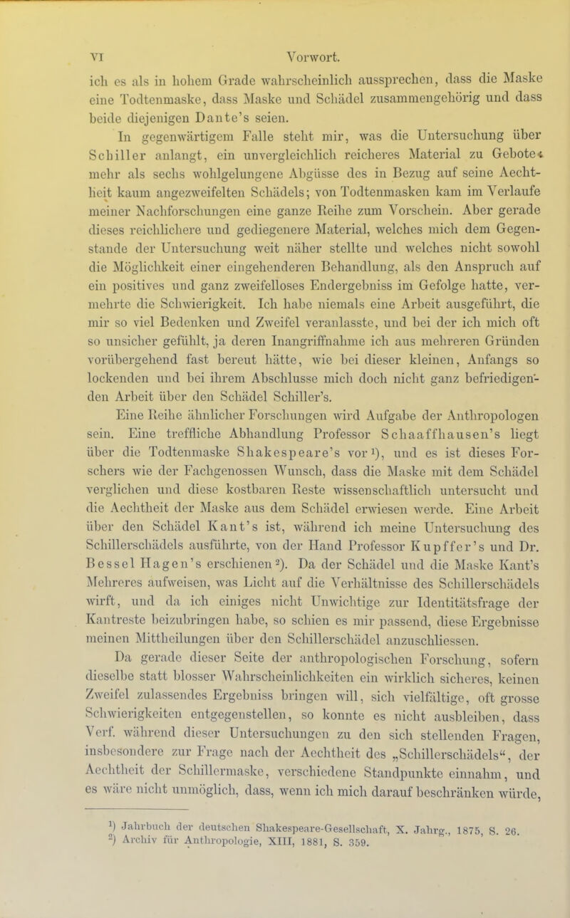 ich es als in hohem Grade wahrscheinlich aussprechen, dass die Maske eine Todtenrnaske, dass Maske und Schädel zusammengehörig und dass beide diejenigen Dante's seien. In gegenwärtigem Falle steht mir, was die Untersuchung üher Schiller anlangt, ein unvergleichlich reicheres Material zu Gebote* mehr als sechs wohlgelungene Abgüsse des in Bezug auf seine Aecht- lieit kaum angezweifelten Schädels; von Todtenmasken kam im Verlaufe meiner Nachforschungen eine ganze Reihe zum Vorschein. Aber gerade dieses reichlichere und gediegenere Material, welches mich dem Gegen- stande der Untersuchung weit näher stellte und welches nicht sowohl die Möglichkeit einer eingehenderen Behandlung, als den Anspruch auf ein positives und ganz zweifelloses Endergebnis im Gefolge hatte, ver- mehrte die Schwierigkeit. Ich habe niemals eine Arbeit ausgeführt, die mir so viel Bedenken und Zweifel veranlasste, und bei der ich mich oft so unsicher gefühlt, ja deren Inangriffnahme ich aus mehreren Gründen vorübergehend fast bereut hätte, wie bei dieser kleinen, Anfangs so lockenden und bei ihrem Abschlüsse mich doch nicht ganz befriedigen- den Arbeit über den Schädel Schiller's. Eine Reihe ähnlicher Forschungen wird Aufgabe der Anthropologen sein. Eine treffliche Abhandlung Professor Schaaffhausen's liegt über die Todtenrnaske Shakespeare's vor1), und es ist dieses For- schers wie der Fachgenossen Wunsch, dass die Maske mit dem Schädel verglichen und diese kostbaren Reste wissenschaftlich untersucht und die Aechtheit der Maske aus dem Schädel erwiesen werde. Eine Arbeit über den Schädel Kant's ist, während ich meine Untersuchung des Schillerschädels ausführte, von der Hand Professor Kupffer's und Dr. Bessel Hagen's erschienen2). Da der Schädel und die Maske Kant's Mchreres aufweisen, was Licht auf die Verhältnisse des Schillerschädels wirft, und da ich einiges nicht Unwichtige zur Identitätsfrage der Kantreste beizubringen habe, so schien es mir passend, diese Ergebnisse meinen Mittheilungen über den Schillerschädel anzuschliessen. Da gerade dieser Seite der anthropologischen Forschung, sofern dieselbe statt blosser Wahrscheinlichkeiten ein wirklich sicheres, keinen Zweifel zulassendes Ergebniss bringen will, sich vielfältige, oft grosse Schwierigkeiten entgegenstellen, so konnte es nicht ausbleiben, dass Verf. während dieser Untersuchungen zu den sich stellenden Fragen, insbesondere zur Frage nach der Aechtheit des „Schillerschädels, der Aechtheit der Schillcrmaske, verschiedene Standpunkte einnahm, und es wäre nicht unmöglich, dass, wenn ich mich darauf beschränken würde, J) Jahrbuch der deutschen Shakespeare-Gesellschaft, X. Jahrg., 1875, S. 26. 2) Archiv für Anthropologie, XIII, 1881, S. 359.