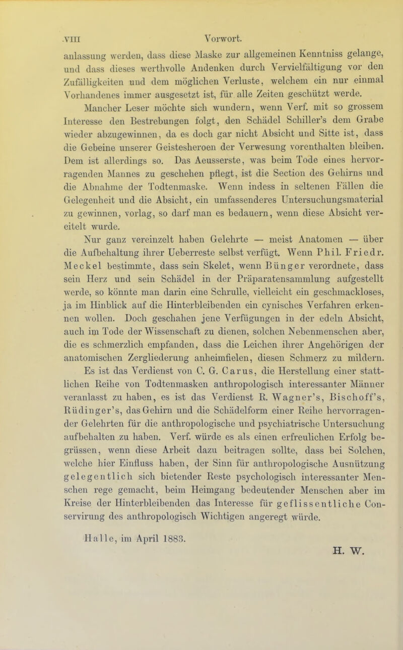 aulassung werden, dass diese Maske zur allgemeinen Kenntniss gelange, und dass dieses werthvolle Andenken durch Vervielfältigung vor den Zufälligkeiten und dem möglichen Verluste, welchem ein nur einmal Vorhandenes immer ausgesetzt ist, für alle Zeiten geschützt werde. Mancher Leser möchte sich wundern, wenn Verf. mit so grossem Interesse den Bestrebungen folgt, den Schädel Schiller's dem Grabe wieder abzugewinnen, da es doch gar nicht Absicht und Sitte ist, dass die Gebeine unserer Geistesheroen der Verwesung vorenthalten bleiben. Dem ist allerdings so. Das Aeusserste, was beim Tode eines hervor- ragenden Mannes zu geschehen pflegt, ist die Section des Gehirns und die Abnahme der Todtenmaske. Wenn indess in seltenen Fällen die Gelegenheit und die Absicht, ein umfassenderes Untersuchungsmaterial zu gewinnen, vorlag, so darf man es bedauern, wenn diese Absicht ver- eitelt wurde. Nur ganz vereinzelt haben Gelehrte — meist Anatomen — über die Aufbehaltung ihrer Ueberreste selbst verfügt. Wenn Phil. Friedr. Meckel bestimmte, dass sein Skelet, wenn Bünger verordnete, dass sein Herz und sein Schädel in der Präparatensammlung aufgestellt werde, so könnte man darin eine Schrulle, vielleicht ein geschmackloses, ja im Hinblick auf die Hinterbleibenden ein cynisches Verfahren erken- nen wollen. Doch geschahen jene Verfügungen in der edeln Absicht, auch im Tode der Wissenschaft zu dienen, solchen Nebenmenschen aber, die es schmerzlich empfanden, dass die Leichen ihrer Angehörigen der anatomischen Zergliederung anheimfielen, diesen Schmerz zu mildern. Es ist das Verdienst von C. G. Carus, die Herstellung einer statt- lichen Reihe von Todtenmasken anthropologisch interessanter Männer veranlasst zu haben, es ist das Verdienst R. WTagner's, Bischoff's, Rüdinger's, das Gehirn und die Schädelform einer Reihe hervorragen- der Gelehrten für die anthropologische und psychiatrische Untersuchung aufbehalten zu haben. Verf. würde es als einen erfreulichen Erfolg be- grüssen, wenn diese Arbeit dazu beitragen sollte, dass bei Solchen, welche hier Einfluss haben, der Sinn für anthropologische Ausnützung gelegentlich sich bietender Reste psychologisch interessanter Men- schen rege gemacht, beim Heimgang bedeutender Menschen aber im Kreise der Hinterbleibenden das Interesse für geflissentliche Con- servirung des anthropologisch Wichtigen angeregt würde. Halle, im April 1883. H. W.