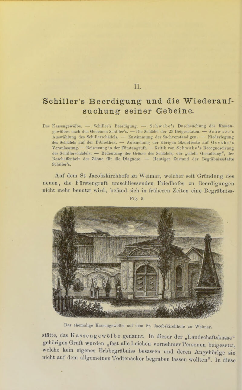 IL Schillert Beerdigung und die Wiederauf- suchung seiner Gebeine. Das Kassengewölbe. — Schiller's Beerdigung. — Schwabe's Durchsuchung des Kassen- gcwölbes nach den Gebeinen Schiller's. — Die Schädel der 23 Beigesetzten. — Schwabe's Auswählung des Schillerschädels. — Zustimmung der Sachverständigen. — Niederlegung des Schädels auf der Bibliothek. — Aufsuchung der übrigen Skeletreste auf Goethe's Veranlassung. — Beisetzung in der Fürstengruft. — Kritik von Schwabe's Kecognoseirung des Schillerschädels. — Bedeutung der Grösse des Schädels, der „edeln Gestaltung, der Beschaffenheit der Zähne für die Diagnose. — Heutiger Zustand der Begräbnissstätte Schiller's. Auf dem St. Jacobskirchhofe zu Weimar, welcher seit Gründung des neuen, die Fürstengruft umschliessenden Friedhofes zu Beerdigungen nicht mehr benutzt wird, befand sich in früheren Zeiten eine Begräbniss- Fig. 5. Das ehemalige Kassengewölbe auf dem St. Jacobskirchhofe zu Weimar. Stätte, das Kassengewölbe genannt. In dieser der „Landschaftskasse gehörigen Gruft wurden „fast alle Leichen vornehmer Personen beigesetzt, welche kein eigenes Erbbegräbniss besassen und deren Angehörige sie nicht auf dem allgemeinen Todtenacker begraben lassen wollten. In diese