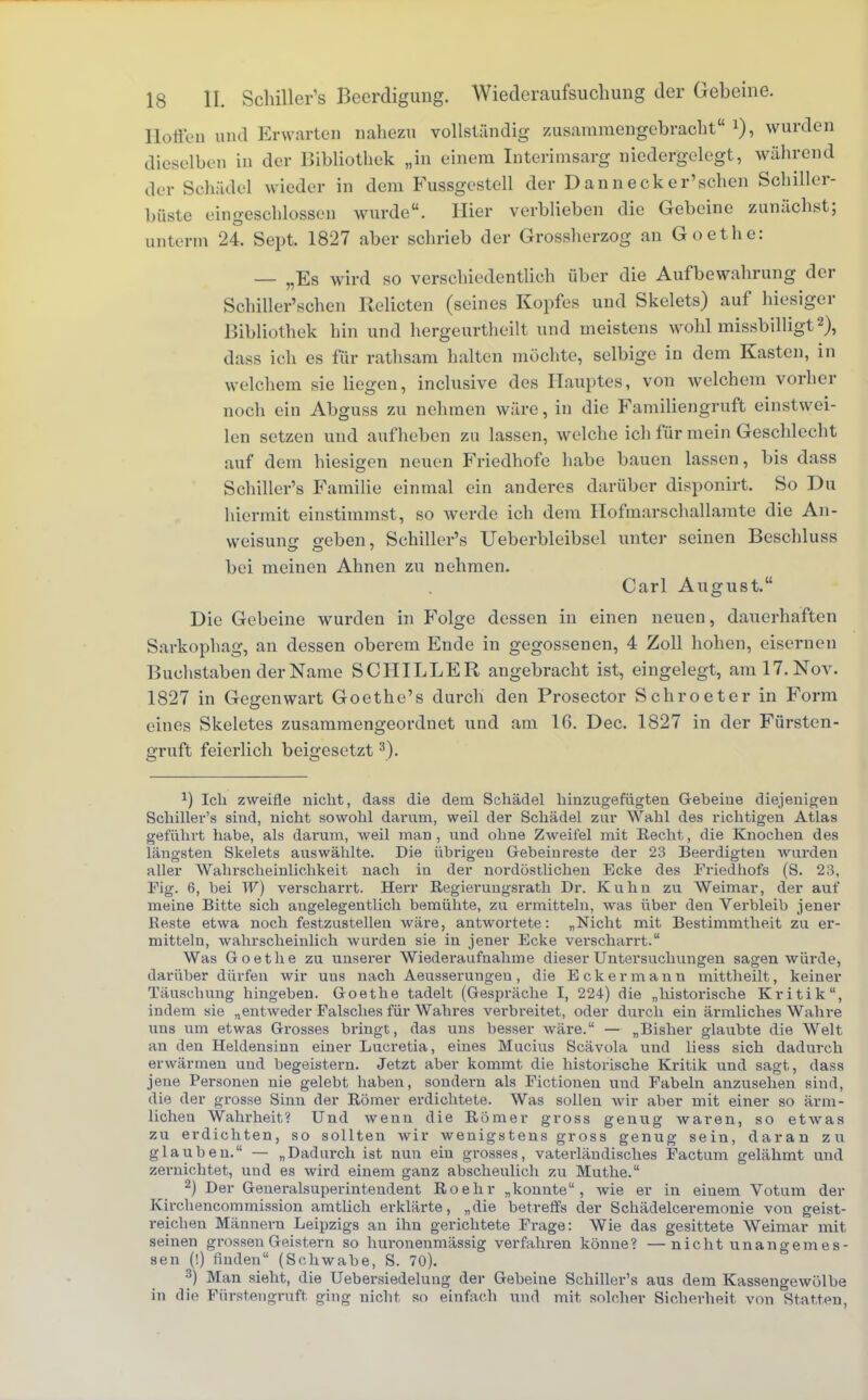 Hoffen und Erwarten nahezu vollständig zusammengebracht wurden dieselben in der Bibliothek „in einem Interimsarg niedergelegt, während der Schädel wieder in dem Fussgestell der Dannecker'schen Schiller- büste eingeschlossen wurde. Hier verblieben die Gebeine zunächst; unterm 24. Sept. 1827 aber schrieb der Grossherzog an Goethe: — „Es wird so verschiedentlich über die Aufbewahrung der Schiller'schen Relicten (seines Kopfes und Skelets) auf hiesiger Bibliothek hin und hergeurtheilt und meistens wohl missbilligt2), dass ich es für rathsam halten möchte, selbige in dem Kasten, in welchem sie liegen, inclusive des Hauptes, von welchem vorher noch ein Abguss zu nehmen wäre, in die Familiengruft einstwei- len setzen und aufheben zu lassen, welche ich für mein Geschlecht auf dem hiesigen neuen Friedhofe habe bauen lassen, bis dass Schiller's Familie einmal ein anderes darüber disponirt. So Du hiermit einstimmst, so werde ich dem Hofmurschallamte die An- weisung geben, Schiller's Ueberbleibsel unter seinen Beschluss bei meinen Ahnen zu nehmen. Carl August. Die Gebeine wurden in Folge dessen in einen neuen, dauerhaften Sarkophag, an dessen oberem Ende in gegossenen, 4 Zoll hohen, eisernen Buchstaben der Name SCHILLER angebracht ist, eingelegt, am 17. Nov. 1827 in Gegenwart Goethe's durch den Prosector Schroeter in Form eines Skeletes zusammengeordnet und am 16. Dec. 1827 in der Fürsten- gruft feierlich beigesetzt3). *) Ich zweifle nicht, dass die dein Schädel hinzugefügten Gebeine diejenigen Schiller's sind, nicht sowohl darum, weil der Schädel zur Wahl des richtigen Atlas geführt habe, als darum, weil man, und ohne Zweifel mit Recht, die Knochen des längsten Skelets auswählte. Die übrigen Gebein reste der 23 Beerdigten wurden aller Wahrscheinlichkeit nach in der nordöstlichen Ecke des Friedhofs (S. 23, Tig. 6, bei W) verscharrt. Herr Begierungsrath Dr. Kuhn zu Weimar, der auf meine Bitte sich angelegentlich bemühte, zu ermitteln, was über den Verbleib jener Beste etwa noch festzustellen wäre, antwortete: „Nicht mit Bestimmtheit zu er- mitteln, wahrscheinlich wurden sie in jener Ecke verscharrt. Was Goethe zu unserer Wiederaufnahme dieser Untersuchungen sagen würde, darüber dürfen wir uus nach Aeusserungen, die Eckermann mittheilt, keiner Täuschung hingeben. Goethe tadelt (Gespräche I, 224) die „historische Kritik, indem sie „entweder Falsches für Wahres verbreitet, oder durch ein ärmliches Wahre uns um etwas Grosses bringt, das uns besser wäre. — „Bisher glaubte die Welt an den Heldensinn einer Lucretia, eines Mucius Scävola und liess sich dadurch erwärmen und begeistern. Jetzt aber kommt die historische Kritik und sagt, dass jene Personen nie gelebt haben, sondern als Fictionen und Fabeln anzusehen sind, die der grosse Sinn der Römer erdichtete. Was sollen wir aber mit einer so ärm- lichen Wahrheit? Und wenn die Römer gross genug waren, so etwas zu erdichten, so sollten wir wenigstens gross genug sein, daran zu glauben. — „Dadiu-ch ist nun ein grosses, vaterländisches Factum gelähmt und zernichtet, und es wird einem ganz abscheulich zu Muthe. 2) Der Geueralsuperintendent Roehr „konnte, wie er in eiuem Votum der Kirchencommission amtlich erklärte, „die betreffs der Schädelceremonie von geist- reichen Männern Leipzigs an ihn gerichtete Frage: Wie das gesittete Weimar mit seinen grossen Geistern so huronenmässig verfahren könne? —nicht unangemes- sen (!) finden (Schwabe, S. 70). 3) Man sieht, die Uebersiedelung der Gebeiue Schiller's aus dem Kassengewölbe in die Pürstengruft ging nicht so einfach und mit solcher Sicherheit von Statten,