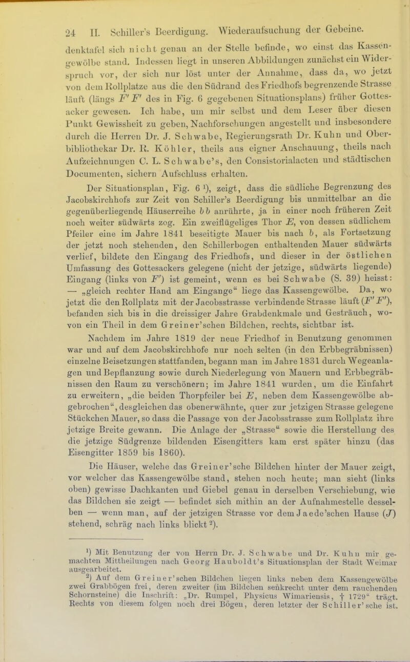 denktafel sioh nicht genau an der Stelle befinde, wo einst das Kassen- gewölbe stand. Indessen liegt in unseren Abbildungen zunächst ein Wider- sprach vor, der sich nur löst unter der Annahme, dass da, wo jetzt von dem Kollplatze aus die den Südrand des Friedhofs begrenzende Strasse läuft (längs F' F' des in Fig. 6 gegebenen Situationsplans) früher Gottes- acker gewesen. Ich habe, um mir selbst und dem Leser über diesen Funkt Gewissheit zu geben, Nachforschungen angestellt und insbesondere durch die Herren Dr. J. Schwabe, Regierungsrath Dr. Kuhn und Ober- bibliothekar Dr. lt. Köhler, theils aus eigner Anschauung, theils nach Aufzeichnungen C. L. Schwabe's, den Consistorialacten und städtischen Dooumenten, sichern Aufschluss erhalten. Der Situationsplan, Fig. 6 !), zeigt, dass die südliche Begrenzung des Jacobskirchhofs zur Zeit von Schiller's Beerdigung bis unmittelbar an die gegenüberliegende Häuserreihe b b anrührte, ja in einer noch früheren Zeit noch weiter südwärts zog. Ein zweiflügeliges Thor E, von dessen südlichem Pfeiler eine im Jahre 1841 beseitigte Mauer bis nach fr, als Fortsetzung der jetzt noch stehenden, den Schülerbogen enthaltenden Mauer südwärts verlief, bildete den Eingang des Friedhofs, und dieser in der östlichen Umfassung des Gottesackers gelegene (nicht der jetzige, südwärts liegende) Eingang (links von F') ist gemeint, wenn es hei Schwabe (S. 39) heisst: — „gleich rechter Hand am Eingange liege das Kassengewölbe. Da, wo jetzt die den Rollplatz mit der Jacobsstrasse verbindende Strasse läuft (F F ), befanden sich bis in die dreissiger Jahre Grabdenkmale und Gesträuch, wo- von ein Theil in dem Gr ein er'scheu Bildchen, rechts, sichtbar ist. Nachdem im Jahre 1819 der neue Friedhof in Benutzung genommen war und auf dem Jacobskirchhofe nur noch selten (in den Erbbegräbnissen) einzelne Beisetzungen stattfanden, begann man im Jahre 1831 durch Wegeanla- gen und Bepflanzung sowie durch Niederlegung von Mauern und Erbbegräb- nissen den Raum zu verschönern; im Jahre 1841 wurden, um die Einfahrt zu erweitern, „die beiden Thorpfeiler bei E, neben dem Kassengewölbe ab- gebrochen, desgleichen das obenerwähnte, quer zur jetzigen Strasse gelegene Stückchen Mauer, so dass die Passage von der Jacobsstrasse zum Rollplatz ihre jetzige Breite gewann. Die Anlage der „Strasse sowie die Herstellung des die jetzige Südgrenze bildenden Eisengitters kam erst später hinzu (das Eisengitter 1859 bis 1860). Die Häuser, welche das Greiner'sche Bildchen hinter der Mauer zeigt, vor welcher das Kassengewölbe stand, stehen noch heute; man sieht (links oben) gewisse Dachkanten und Giebel genau in derselben Verschiebung, wie das Bildchen sie zeigt — befindet sich mithin an der Aufnahmestelle dessel- ben — wenn man, auf der jetzigen Strasse vor dem Jaede'schen Hause (J) stehend, schräg nach links blickt2). *) Mit Benutzung der von Herrn Dr. J. Schwabe und Dr. Kuhn mir ge- machten Mittheilungen nach Georg Hauholdt's Situationsplan der Stadt Weimar ausgearbeitet. 2) Auf dem G re i n e r' sehen Bildchen liegen links neben dem Kassengewölbe zwei Grabbögen frei, deren zweiter (im Bildchen senkrecht unter dem rauchenden Schornsteine) die Inschrift: „Dr. Rümpel, Physicus Wimarieusis, f 1729 trägt. Rechts von diesem folgen noch drei Bögen, deren letzter der Schiller'sehe ist.