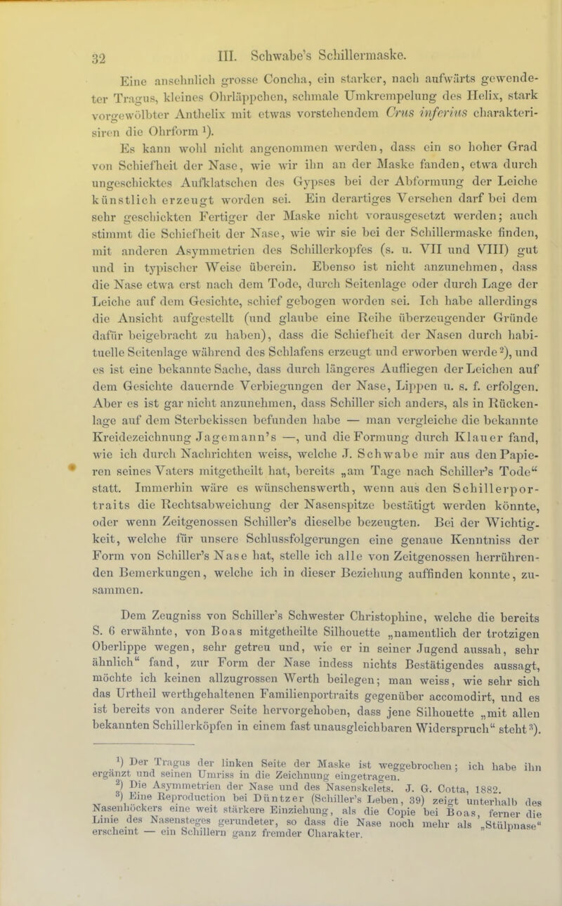 Eine ansehnlich grosse Concha, ein starker, nach aufwärts gewende- ter Tragus, kleines Ohrläppchen, schmale Umkrempelung des Ilelix, stark vorgewölbter Anthelix mit etwas vorstehendem Crus inferius charakteri- sirea die Ohrform *). Ks kann wohl nicht angenommen werden, dass ein so hoher Grad von Schiefheit der Nase, wie wir ihn an der Maske fanden, etwa durch ungeschicktes Aufklatschen des Gypses bei der Abformung der Leiche künstlich erzeugt worden sei. Ein derartiges Versehen darf bei dem sehr geschickten Fertiger der Maske nicht vorausgesetzt werden; auch stimmt die Schiefheit der Nase, wie wir sie bei der Schillermaske finden, mit anderen Asymmetrien des Schillerkopfes (s. u. VII und VIII) gut und in typischer Weise überein. Ebenso ist nicht anzunehmen, dass die Nase etwa erst nach dem Tode, durch Seitenlage oder durch Lage der Leiche auf dem Gesichte, schief gebogen worden sei. Ich habe allerdings die Ansicht aufgestellt (und glaube eine Reihe überzeugender Gründe dafür beigebracht zu haben), dass die Schiefheit der Nasen durch habi- tuelle Seitenlage während des Schlafens erzeugt und erworben werde2), und es ist eine bekannte Sache, dass durch längeres Aufliegen der Leichen auf dem Gesichte dauernde Verbiegungcn der Nase, Lippen u. s. f. erfolgen. Aber es ist gar nicht anzunehmen, dass Schiller sich anders, als in Rücken- lage auf dem Sterbekissen befunden habe — man vergleiche die bekannte Kreidezeichnung Jagemann's —, und die Formung durch Klauer fand, wie ich durch Nachrichten weiss, welche J. Schwabe mir aus den Papie- ren seines Vaters mitgetheilt hat, bereits „am Tage nach Schiller's Tode statt. Immerhin wäre es wünschenswerth, wenn aus den Schillerpor- trai ts die Rechtsabweichung der Nasenspitze bestätigt werden könnte, oder wenn Zeitgenossen Schiller's dieselbe bezeugten. Bei der Wichtig, keit, welche für unsere Schlussfolgerungen eine genaue Kenntniss der Form von Schiller's Nase hat, stelle ich alle von Zeitgenossen herrühren- den Bemerkungen, welche ich in dieser Beziehung auffinden konnte, zu- sammen. Dem Zeugniss von Schillers Schwester Christophine, welche die bereits S. 6 erwähnte, von Boas mitgetheilte Silhouette „namentlich der trotzigen Oberlippe wegen, sehr getreu und, wie er in seiner Jugend aussah, sehr ähnlich fand, zur Form der Nase indess nichts Bestätigendes aussagt, möchte ich keinen allzugrossen Werth beilegen; man weiss, wie sehr sich das Urtheil werthgehaltenen Familienportraits gegenüber aecomodirt, und es ist bereits von anderer Seite hervorgehoben, dass jene Silhouette „mit allen bekannten Schillerköpfen in einem fast unausgleichbaren Widerspruch steht3). J) Der Tragus der linken Seite der Maske ist weggebrochen ; ich habe ihn ergänzt, und seinen Umriss in die Zeichnung eingetragen. 2) Die Asymmetrien der Nase und des Nasenskelets. J. G. Cotta, 1882 B) Eine Eeproduction bei Düntzer (Bcbiller's Leben, 39) zeigt unterhalb des Nasenbockers eine weit stärkere Einziehung, als die Copie bei Boas ferner die Linie des Nasensteges gerundeter, so dass die Nase noch mehr als „Stühmase erscheint — ein Scbillern ganz fremder Cbarakter