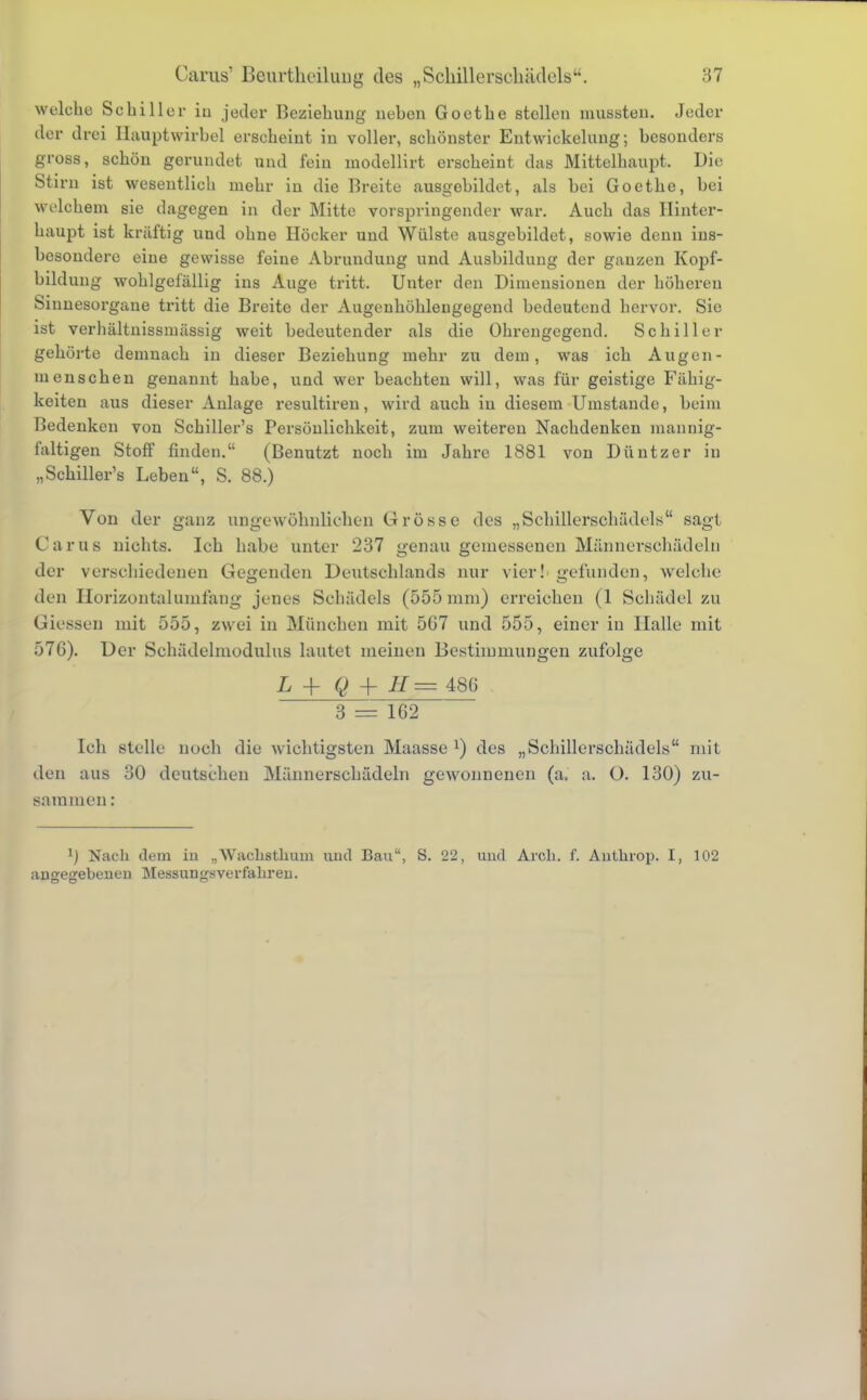 welche Schiller in jeder Beziehung nehen Goethe stellen mussten. Jeder der drei Hauptwirbel erscheint in voller, schönster Entwicklung; besonders gross, schön gerundet und fein inodellirt erscheint das Mittelhaupt. Die Stirn ist wesentlich mehr in die Breite ausgebildet, als bei Goethe, bei welchem sie dagegen in der Mitte vorspringender war. Auch das Hinter- haupt ist kräftig und ohne Höcker und Wülste ausgebildet, sowie denn ins- besondere eine gewisse feine Abrundung und Ausbildung der ganzen Kopf- bildung wohlgefällig ins Auge tritt, Unter den Dimensionen der höhereu Sinnesorgane tritt die Breite der Augenhöhlengegend bedeutend hervor. Sie ist verhältnissmässig weit bedeutender als die Ohrengegend. Schiller gehörte demnach in dieser Beziehung mehr zu dem, was ich Augen- menschen genannt habe, und wer beachten will, was für geistige Fähig- keiten aus dieser Anlage resultiren, wird auch in diesem Umstände, beim Bedenken von Schiller's Persönlichkeit, zum weiteren Nachdenken mannig- faltigen Stoff finden. (Benutzt noch im Jahre 1881 von Düntzer in „Schiller's Leben, S. 88.) Von der ganz ungewöhnlichen Grösse des „Schillerschädels sagt Carus nichts. Ich habe unter 237 genau gemessenen Männerschädeln der verschiedenen Gegenden Deutschlands nur vier! gefunden, welche den Eorizontalumfang jenes Schädels (555 mm) erreichen (1 Schädel zu Glessen mit 555, zwei in München mit 5G7 und 555, einer in Halle mit 576). Der Schädelmodulus lautet meinen Bestimmungen zufolge L + g + H = 486 . 3 = 162 Ich stelle noch die wichtigsten Maasse x) des „Schillerschädels mit den aus 30 deutschen Männerschädeln gewonnenen (a. a. 0. 130) zu- sammen : 1) Nach dem in „AVachstlium und Bau, S. 22, und Aren. f. Anthrop. I, 102 angegebenen Messungsverfahren.