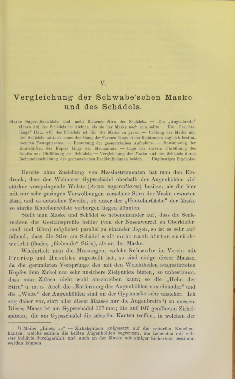 Vergleichung der Schwabe'schen Maske und des Schädels. Starke Supereiliarwülste und mehr Wehende Stirn des Schädels. — Die „Augenbreiteu (Linea z z) des Schädels ist kleiner, als sie der Maske nach sein sollte. — Die „Gesichts- länge (Lin. 11k) des Schädels ist für die Maske zu gross. — Prüfung der Maske und des Schädels mittelst eines den Gang der Formen längs dreier Richtungen zugleich bestim- menden Tastapjiarates. — Benutzung der geometrischen Aufnahme. — Bestimmung der Hautstärken des Kopfes längs der Medianlinie. — Lage der äussern Ohröll'nung des Kopfes zur OhröiTnung des Schädels. — Vergleichung der Maske und des Schädels durch Ineinanderschiebung der geometrischen Prohlaufnahmen beider. — Ungünstiges Ergebniss. Bereits ohne Zuziehung von Messinstrumenten hat man den Ein- druck, dass der Weimarer Gypsschädel oberhalb der Augenhöhlen viel stärker vorspringende Wülste {Arcus super ciliar es) besitze, als die hier mit nur sehr geringen Vorwölbungen versehene Stirn der Maske erwarten lässt, und es entstehen Zweifel, ob unter der „Hautoberfläche der Maske so starke Knochenwülste verborgen liegen könnten. Stellt man Maske und Schädel so nebeneinander auf, dass die Senk- rechten der Gesichtsprofile beider (von der Nasenwurzel zu Oberkiefer- rand und Kinn) möglichst parallel zu einander liegen, so ist es sehr auf- lallend, dass die Stirn am Schädel weit mehr nach hinten zurück- weicht (flache, „fliehende Stirn), als an der Maske. Wiederholt man die Messungen, welche Schwabe im Verein mit Froriep und Huschke angestellt hat, so sind einige dieser Maasse, da die gerundeten Vorsprünge des mit den Weichtheilen ausgestatteten Kopfes dem Zirkel nur sehr unsichere Zielpunkte bieten, so unbestimmt, dass man Ziffern nicht wohl anschreiben kann; so die „Höhe der Stirn u. m. a. Auch die „Entfernung der Augenhöhlen von einander und die „Weite der Augenhöhlen sind an der Gypsmaske sehr unsicher. Ich zog daher vor, statt aller dieser Maasse nur die Augenbreitc l) zu messen. Dieses Maass ist am Gypsschädel 107 mm; die auf 107 geöffneten Zirkel- spitzen, die am Gypsschädel die scharfen Kanten treffen, in welchen der l) Meine „Linea zz'1 — Zirkelspitzen aufgesetzt auf die scharfen Knochen- kanteu, welche seitlich die beiden Augenhöhlen begrenzen, am Lebenden mit voll- ster Schärfe durchgefühlt und auch an der Maske mit einiger Sicherheit bestimmt werden können.