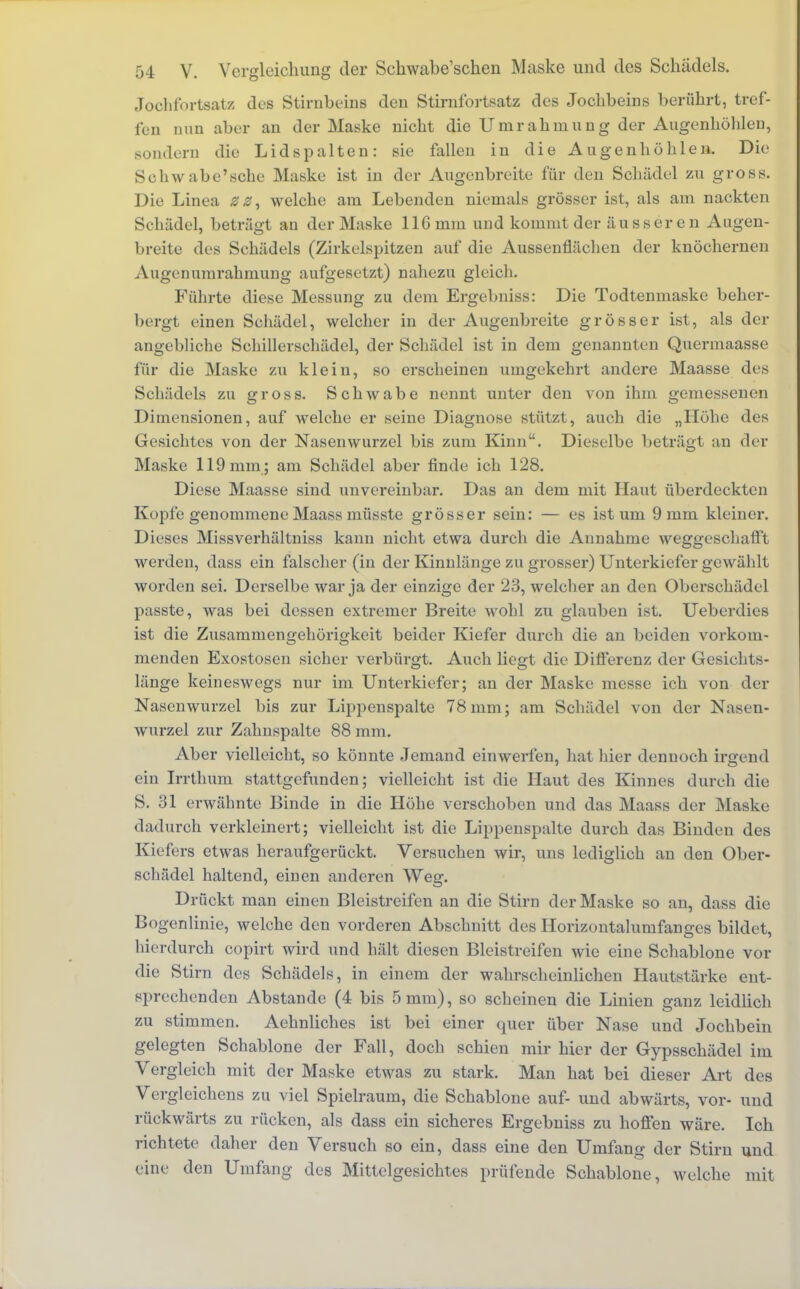 Jochfortsatz des Stirnbeins den Stirnfortsatz des Jochbeins berührt, tref- fen nun aber an der Maske nicht die Umrahmung der Augenhöhlen, sondern die Lid spalten: sie fallen in die Augenhöhlen. Die Schwabe'sche Maske ist in der Augenbreite für den Schädel zu gross. Die Linea zz, welche am Lebenden niemals grösser ist, als am nackten Schädel, beträgt au der Maske 116 mm und kommt der äusseren Augen- breite des Schädels (Zirkelspitzen auf die Aussenflächen der knöchernen Augenumrahmung aufgesetzt) nahezu gleich. Führte diese Messung zu dem Ergebniss: Die Todtenmaske beher- bergt einen Schädel, welcher in der Augenbreite grösser ist, als der angebliche Schillerschädel, der Schädel ist in dem genannten Quermaasse für die Maske zu klein, so erscheinen umgekehrt andere Maasse des Schädels zu gross. Schwabe nennt unter den von ihm gemessenen Dimensionen, auf welche er seine Diagnose stützt, auch die „Höhe des Gesichtes von der Nasenwurzel bis zum Kinn. Dieselbe beträgt an der Maske 119 mm; am Schädel aber finde ich 128. Diese Maasse sind unvereinbar. Das an dem mit Haut überdeckten Kopfe genommene Maass müsste grösser sein: — es ist um 9 mm kleiner. Dieses Missverhältniss kann nicht etwa durch die Annahme weggeschafft werden, dass ein falscher (in der Kinnlänge zu grosser) Unterkiefer gewählt worden sei. Derselbe war ja der einzige der 23, welcher an den Oberschädel passte, was bei dessen extremer Breite wohl zu glauben ist. Ueberdies ist die Zusammengehörigkeit beider Kiefer durch die an beiden vorkom- menden Exostosen sicher verbürgt. Auch liegt die Differenz der Gesichts- länge keineswegs nur im Unterkiefer; an der Maske messe ich von der Nasenwurzel bis zur Lippenspalte 78 mm; am Schädel von der Nasen- wurzel zur Zahnspalte 88 mm. Aber vielleicht, so könnte Jemand einwerfen, hat hier dennoch irgend ein Irrthum stattgefunden; vielleicht ist die Haut des Kinnes durch die S. 31 erwähnte Binde in die Höhe verschoben und das Maass der Maske dadurch verkleinert; vielleicht ist die Lippenspalte durch das Binden des Kiefers etwas heraufgerückt. Versuchen wir, uns lediglich an den Ober- schädel haltend, einen anderen Weg. Drückt man einen Bleistreifen an die Stirn der Maske so an, dass die Bogenlinie, welche den vorderen Abschnitt des Horizontalunifanges bildet, hierdurch copirt wird und hält diesen Bleistreifen wie eine Schablone vor die Stirn des Schädels, in einem der wahrscheinlichen Hautstärke ent- sprechenden Abstände (4 bis 5 mm), so scheinen die Linien ganz leidlich zu stimmen. Aehnliches ist bei einer quer über Nase und Jochbein gelegten Schablone der Fall, doch schien mir hier der Gypsschädel im Vergleich mit der Maske etwas zu stark. Man hat bei dieser Art des Vergleichens zu viel Spielraum, die Schablone auf- und abwärts, vor- und rückwärts zu rücken, als dass ein sicheres Ergebniss zu hoffen wäre. Ich richtete daher den Versuch so ein, dass eine den Umfang der Stirn und eine den Umfang des Mittelgesichtes prüfende Schablone, welche mit