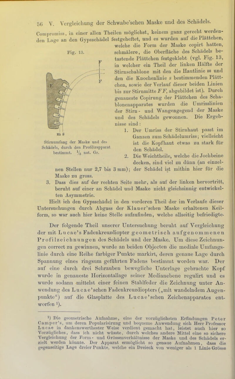 Compromiss, in einer allen Theilen möglichst, keinem ganz gerecht werden- den Lage an den Gypsschädel festgeheftet, und es wurden auf die Plättchen, welche die Form der Maske copirt hatten, Fig. 13. schmälere, die Oberfläche des Schädels be- tastende Plättchen festgeklebt (vgl. Fig. 13, in welcher ein Theil der linken Hälfte der Stirnschablone mit den die Hautlinie m und den die Knochenlinie S bestimmenden Plätt- chen, sowie der Verlauf dieser beiden Linien bis zur Stirnmitte FF, abgebildet ist). Durch genaueste Copirung der Plättchen des Scha- blonenapparates wurden die Umrisslinien der Stirn- und Wangengegend der Maske und des Schädels gewonnen. Die Ergeb- nisse sind : 1. Der Umriss der Stirnhaut passt im m b Ganzen zum Schädelumriss; vielleicht Stirnumfang der Maske und de^ jst ^ie Kopfhaut etwas ZU stark für Schädels, durch den Profilirapparät ^ gchädeL bestimmt. y3 nat. Gr. ■ - . . , . 2. Die Weichtheile, welche die Jochbeine decken, sind viel zu dünn (an einzel- nen Stellen nur 2,7 bis 3 mm); der Schädel ist mithin hier für die Maske zu gross. 3. Dass dies auf der rechten Seite mehr, als auf der linken hervortritt, beruht auf einer an Schädel und Maske nicht gleichsinnig entwickel- ten Asymmetrie. Hielt ich den Gypsschädel in den vorderen Theil der im Verlaufe dieser Untersuchungen durch Abguss der Klauer'sehen Maske erhaltenen Keil- form, so war auch hier keine Stelle aufzufinden, welche allseitig befriedigte- Der folgende Theil unserer Untersuchung beruht auf Vergleichung der mit Lucae's Fadenkreuzdiopter geometrisch aufgenommenen Profilzeichnungen des Schädels und der Maske. Um diese Zeichnun- gen correct zu gewinnen, wurde an beiden Objecten die mediale Umfangs- linie durch eine Reihe farbiger Punkte markirt, deren genaue Lage durch Spannung eines ringsum geführten Fadens bestimmt worden war. Der auf eine durch drei Schrauben bewegliche Unterlage gebrachte Kopf wurde in genaueste Horizontallage seiner Medianebene regulirt uud es wurde sodann mittelst einer feinen Stahlfeder die Zeichnung unter An- wendung des Lucae'schen Fadenkreuzdiopters („mit wandelndem Augen- punkte) auf die Glasplatte des Lucae'schen Zeichenapparates ent- worfen x) Die geometrische Aufnahme, eine der vorzüglichsten Erfindungen Peter Camp er's, um deren Populaiisirung und bequeme Anwendung sich Herr Professor Lucae iu dankenswerthester Weise verdient gemacht hat, leistet auch hier so Vorzügliches, dass ich nicht wüsste, durch welches andere Mittel eine so sichere Vergleichung der Form- und Grössenverhältnisse der Maske und des Schädels er- zielt werden könnte. Der Apparat ermöglicht so genaue Aufnahmen, dass die gegenseitige Lage dreier Punkte, welche ein Dreieck von weniger als 1 Linie Grösse