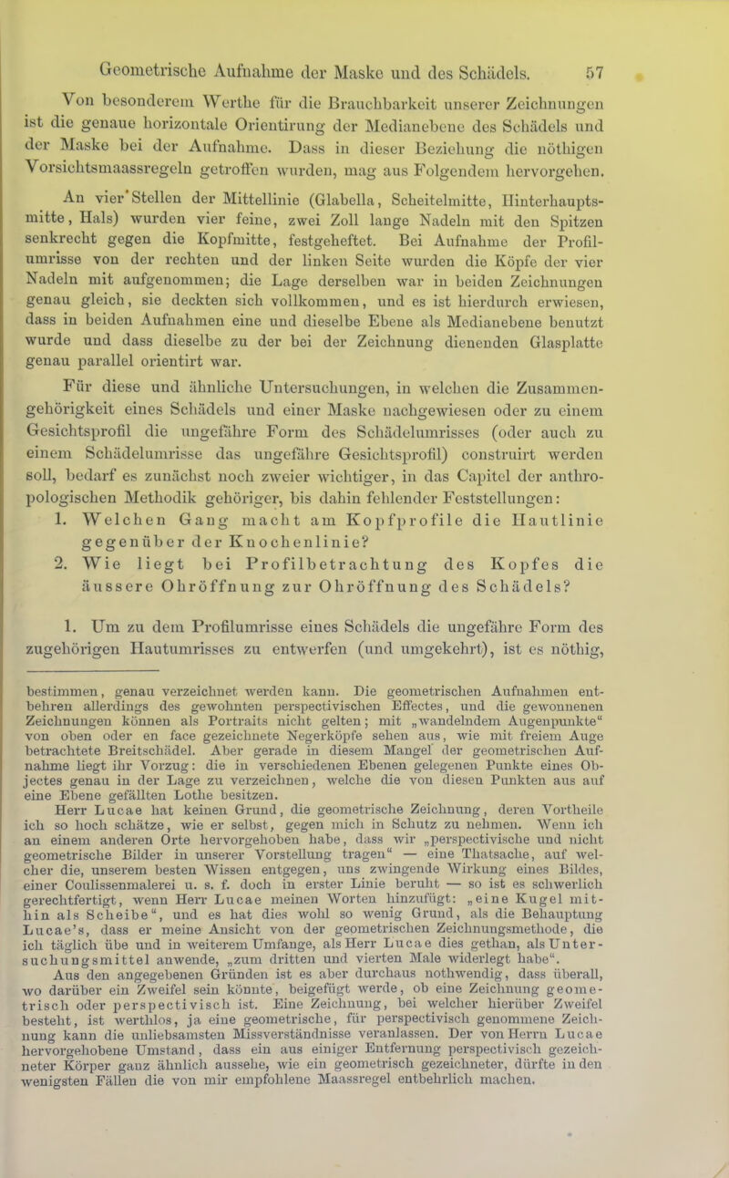 Von besonderem Werthe für die Brauchbarkeit unserer Zeichnungen ist die genaue horizontale Orientirung der Medianebene des Schädels und der Maske bei der Aufnahme. Dass in dieser Beziehung die nöthigen Vorsichtsmaassregeln getroffen wurden, mag aus Folgendem hervorgehen. An vier'Stellen der Mittellinie (Glabella, Scheitelmitte, Ilinterhaupts- mitte, Hals) wurden vier feine, zwei Zoll lange Nadeln mit den Spitzen senkrecht gegen die Kopfmitte, festgeheftet. Bei Aufnahme der Profil- umrisse von der rechten und der linken Seite wurden die Köpfe der vier Nadeln mit aufgenommen; die Lage derselben war in beiden Zeichnungen genau gleich, sie deckten sich vollkommen, und es ist hierdurch erwiesen, dass in beiden Aufnahmen eine und dieselbe Ebene als Medianebene benutzt wurde und dass dieselbe zu der bei der Zeichnung dienenden Glasplatte genau parallel orientirt war. Für diese und ähnliche Untersuchungen, in welchen die Zusammen- gehörigkeit eines Schädels und einer Maske nachgewiesen oder zu einem Gesichtsprofil die ungefähre Form des Schädelumrisses (oder auch zu einem Schädelumrisse das ungefähre Gesichtsprofil) construirt werden soll, bedarf es zunächst noch zweier wichtiger, in das Capitel der anthro- pologischen Methodik gehöriger, bis dahin fehlender Feststellungen: 1. Welchen Gang macht am Kopfprofile die Hautlinie gegenüber der Kuochenlinie? 2. Wie liegt bei Profilbetrachtung des Kopfes die äussere Ohröffnung zur Ohröffnung des Schädels? 1. Um zu dem Profilumrisse eines Schädels die ungefähre Form des zugehörigen Hautumrisses zu entwerfen (und umgekehrt), ist es nötbig, bestimmen, genau verzeichnet werden kann. Die geometrischen Aufnahmen ent- behren allerdings des gewohnten perspectivischen Effectes, und die gewonnenen Zeichnungen können als Portrait« nicht gelten; mit „wandelndem Augenpunkte von oben oder en face gezeichnete Negerköpfe sehen aus, wie mit freiem Auge betrachtete Breitschädel. Aber gerade in diesem Mangel der geometrischen Auf- nahme liegt ihr Vorzug: die in verschiedenen Ebenen gelegenen Punkte eines Ob- jectes genau in der Lage zu verzeichnen, welche die von diesen Punkten aus auf eine Ebene gefällten Lothe besitzen. Herr Lucae hat keinen Grund, die geometrische Zeichnung, deren Vortheile ich so hoch schätze, wie er selbst, gegen mich in Schutz zu nehmen. Wenn ich an einem anderen Orte hervorgehoben habe, dass wir „perspectivische und nicht geometrische Bilder in unserer Vorstellung tragen — eine Thatsache, auf wel- cher die, unserem besten Wissen entgegen, uns zwingende Wirkung eines Bildes, einer Coulissenmalerei u. s. f. doch in erster Linie beruht — so ist es schwerlich gerechtfertigt, wenn Herr Lucae meinen Worten hinzufügt: „eine Kugel mit- hin als Scheibe, und es hat dies wohl so wenig Grund, als die Behauptung Lucae's, dass er meine Ansicht von der geometrischen Zeichnungsmethode, die ich täglich übe und in weiterem Umfange, als Herr Lucae dies gethan, als Unter- suchungsmittel anwende, „zum dritten und vierten Male widerlegt habe. Aus den angegebenen Gründen ist es aber durchaus nothwendig, dass überall, wo darüber ein Zweifel sein könnte, beigefügt werde, ob eine Zeichnung geome- trisch oder perspectivisch ist. Eine Zeichnung, bei welcher hierüber Zweifel besteht, ist werthlos, ja eine geometrische, für perspectivisch genommene Zeich- nung kann die unliebsamsten Missverständnisse veranlassen. Der von Herrn Lucae hervorgehobene Umstand , dass ein aus einiger Entfernung perspectivisch gezeich- neter Körper gauz ähnlich aussehe, wie ein geometrisch gezeichneter, dürfte in den wenigsten Fällen die von mir empfohlene Maassregel entbehrlich machen.