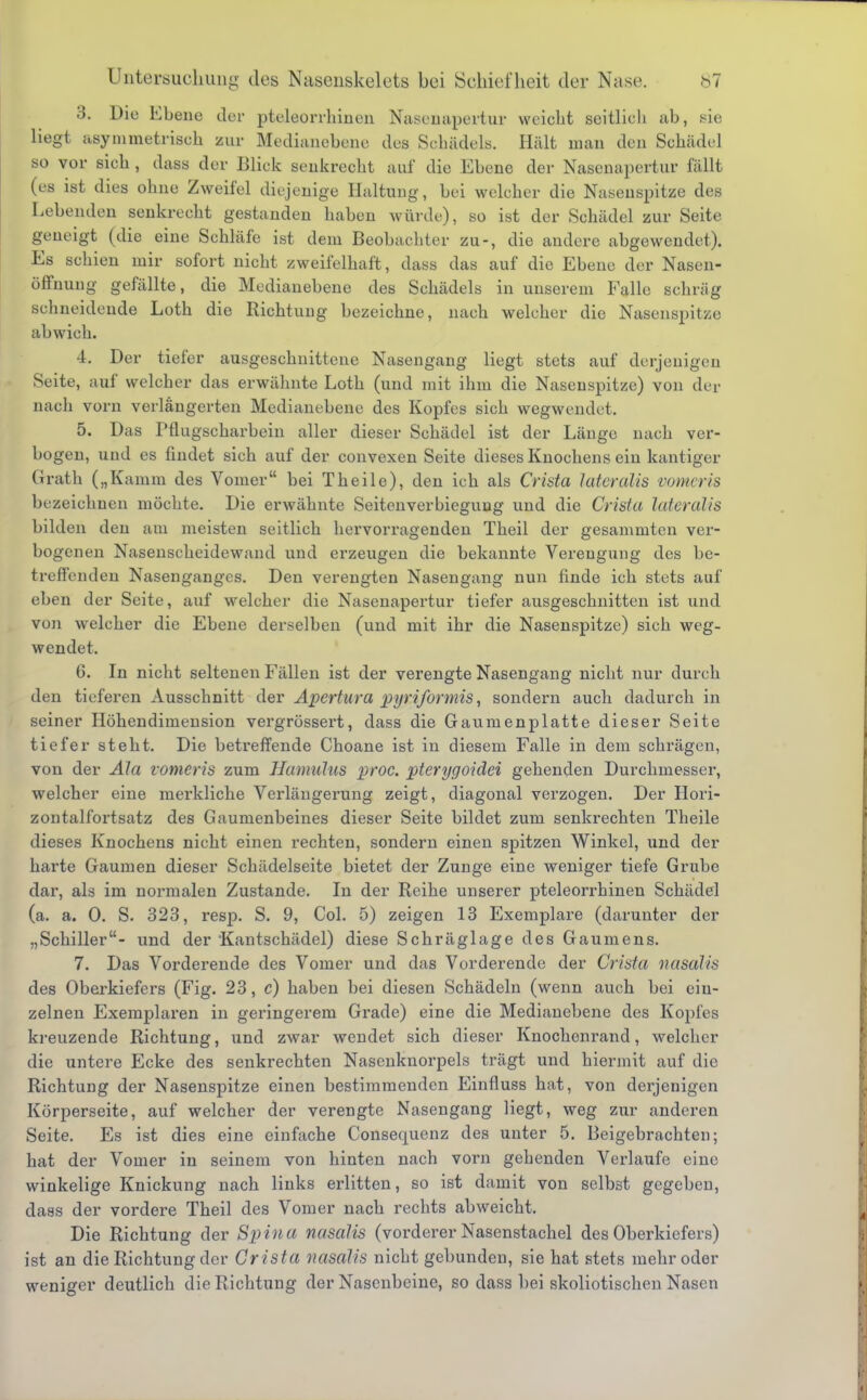 3. Die Ebene der pteleorrhiuen Nasenapertur weicht seitlich ab, sie liegt asymmetrisch zur Medianebene des Schädels. Hält man den Schädel so vor sich , dass der Blick senkrecht auf die Ebene der Nasenapertur fällt (es ist dies ohne Zweifel diejenige Haltung, bei welcher die Nasenspitze des Lebenden senkrecht gestanden haben würde), so ist der Schädel zur Seite geneigt (die eine Schläfe ist dem Beobachter zu-, die andere abgewendet). Es schien mir sofort nicht zweifelhaft, dass das auf die Ebene der Nasen- öffnung gefällte, die Medianebene des Schädels in unserem Falle schräg schneidende Loth die Richtung bezeichne, nach welcher die Nasenspitze abwich. 4. Der tiefer ausgeschnittene Nasengang liegt stets auf derjenigen Seite, auf welcher das erwähnte Loth (und mit ihm die Nasenspitze) von der nach vorn verlängerten Medianebene des Kopfes sich wegwendet. 5. Das rtlugscharbein aller dieser Schädel ist der Länge nach ver- bogen, und es findet sich auf der convexen Seite dieses Knochens ein kantiger Grath („Kamm des Vomer bei Theile), den ich als Crista lateralis vomeris bezeichnen möchte. Die erwähnte Seitenverbieguug und die Crista lateralis bilden den am meisten seitlich hervorragenden Theil der gesammten ver- bogenen Nasenscheidewand und erzeugen die bekannte Verengung des be- treffenden Nasenganges. Den verengten Nasengang nun finde ich stets auf eben der Seite, auf welcher die Nasenapertur tiefer ausgeschnitten ist und von welcher die Ebene derselben (und mit ihr die Nasenspitze) sich weg- wendet. 6. In nicht seltenen Fällen ist der verengte Nasengang nicht nur durch den tieferen Ausschnitt der Apertura pyriformis, sondern auch dadurch in seiner Höhendimension vergrössert, dass die Gaumenplatte dieser Seite tiefer steht. Die betreffende Choane ist in diesem Falle in dem schrägen, von der Ala vomeris zum Hamulus proc. pterygoidei gehenden Durchmesser, welcher eine merkliche Verlängerung zeigt, diagonal verzogen. Der Hori- zontalfortsatz des Gaumenbeines dieser Seite bildet zum senkrechten Theile dieses Knochens nicht einen rechten, sondern einen spitzen Winkel, und der harte Gaumen dieser Schädelseite bietet der Zunge eine weniger tiefe Grube dar, als im normalen Zustande. In der Reihe unserer pteleorrhiuen Schädel (a. a. 0. S. 323, resp. S. 9, Col. 5) zeigen 13 Exemplare (darunter der „Schiller- und der Kantschädel) diese Schräglage des Gaumens. 7. Das Vorderende des Vomer und das Vorderende der Crista nasaUs des Oberkiefers (Fig. 23, c) haben bei diesen Schädeln (wenn auch bei ein- zelnen Exemplaren in geringerem Grade) eine die Medianebene des Kopfes kreuzende Richtung, und zwar wendet sich dieser Knochenrand, welcher die untere Ecke des senkrechten Nasenknorpels trägt und hiermit auf die Richtung der Nasenspitze einen bestimmenden Einfiuss hat, von derjenigen Körperseite, auf welcher der verengte Nasengang liegt, weg zur anderen Seite. Es ist dies eine einfache Consequenz des unter 5. Beigebrachten; hat der Vomer in seinem von hinten nach vorn gehenden Verlaufe eine winkelige Knickung nach links erlitten, so ist damit von selbst gegeben, dass der vordere Theil des Vomer nach rechts abweicht. Die Richtung der Spina nasalis (vorderer Nasenstachel des Oberkiefers) ist an die Richtung der Crista nasalis nicht gebunden, sie hat stets mehr oder weniger deutlich die Richtung der Nasenbeine, so dass bei skoliotischen Nasen