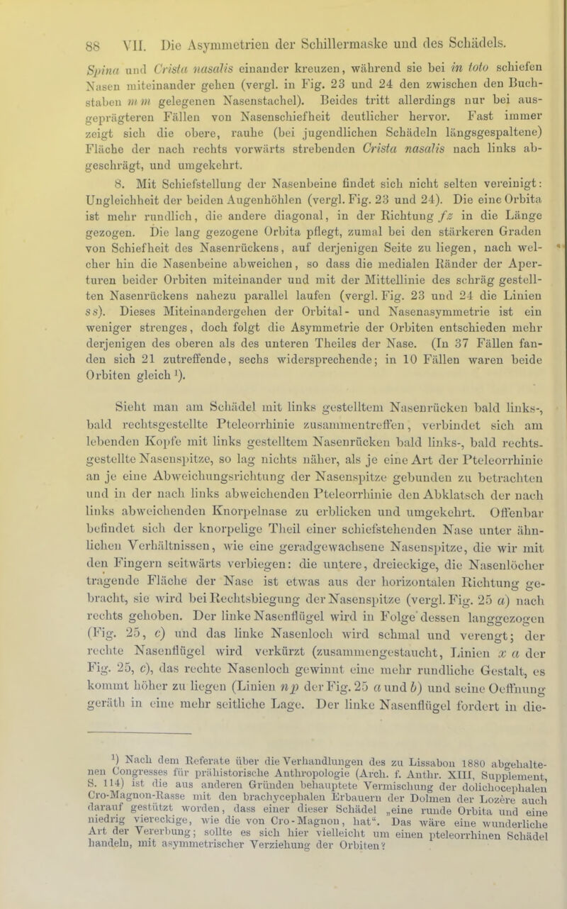 Spina und Grista nasalis einander kreuzen, während sie hei in toto schiefen Nasen miteinander gehen (vergl. in Fig. 23 und 24 den zwischen den Buch- staben m m gelegenen Nasenstachel). Beides tritt allerdings nur hei aus- geprägteren Fällen von Nasenschiefheit deutlicher hervor. Fast immer zeigt sich die obere, rauhe (bei jugendlichen Schädeln längsgespaltene) Fläche der nach rechts vorwärts strebenden Crista nasalis nach links ab- geschrägt, und umgekehrt. 8. Mit Schiefstellung der Nasenbeine findet sich nicht selten vereinigt: Ungleichheit der beiden Augenhöhlen (vergl. Fig. 23 und 24). Die eine Orbita ist mehr rundlich, die andere diagonal, in der Richtung/£ in die Länge gezogen. Die lang gezogene Orbita pflegt, zumal bei den stärkeren Graden von Schiefheit des Nasenrückens, auf derjenigen Seite zu liegen, nach wel- cher hin die Nasenbeine abweichen, so dass die medialen Ränder der Aper- turen beider Orbiten miteinander und mit der Mittellinie des schräg gestell- ten Nasenrückens nahezu parallel laufen (vergl. Fig. 23 und 24 die Linien ss). Dieses Miteinandergehen der Orbital- und Nasenasymmetrie ist ein weniger strenges, doch folgt die Asymmetrie der Orbiten entschieden mehr derjenigen des oberen als des unteren Theiles der Nase. (In 37 Fällen fan- den sich 21 zutreffende, sechs widersprechende; in 10 Fällen waren beide Orbiten gleich '). Sieht man am Schädel mit links gestelltem Nasenrücken bald links-, bald rechtsgestellte Pteleorrhinie zusammentreffen, verbindet sich am lebenden Kopfe mit links gestelltem Nasenrücken bald links-, bald rechts- gestellte Nasenspitze, so lag nichts näher, als je eine Art der Pteleorrhinie an je eine Abweichungsrichtung der Nasenspitze gebunden zu betrachten und in der nach links abweichenden Pteleorrhinie den Abklatsch der nach links abweichenden Knorpelnase zu erblicken und umgekehrt. Offenbar befindet sich der knorpelige Theil einer schiefstehenden Nase unter ähn- lichen Verhältnissen, wie eine geradgewachsene Nasenspitze, die wir mit den Fingern seitwärts verbiegen: die untere, dreieckige, die Nasenlöcher tragende Fläche der Nase ist etwas aus der horizontalen Richtung ere- bracht, sie wird bei Rechtsbiegung der Nasenspitze (vergl. Fig. 25 a) nach rechts gehoben. Der linke Nasenflügel wird in Folge' dessen langgezogen (Fig. 25, c) und das linke Nasenloch wird schmal und verengt; der rechte Nasenflügel wird verkürzt (zusammengestaucht, Linien x a der Fig. 25, c), das rechte Nasenloch gewinnt eine mehr rundliche Gestalt, es kommt höher zu liegen (Linien np der Fig. 25 «und b) und seine Oeflhung gerätb in eine mehr seitliche Lage. Der linke Nasenflügel fordert in die- J) Nach dem Referate über die Verhandlungen des zu Lissabon 1880 abgehalte- nen Congresses für prähistorische Anthropologie (Arch. f. Anthr. XIII, Supplement, S. 114) ist die aus anderen Gründen behauptete Vermischung der dolichocephaleii (Jro-Magnon-llasse mit den brachycephalen Erbauern der Dolmen der Lozere auch darauf gestützt worden, dass einer dieser Schädel „eine runde Orbita und eine niedrig viereckige, wie die von Cro-Magnon, hat. Das wäre eine wunderliche Art der Vererbung; sollte es sich hier vielleicht um einen pteleorrhinen Schädel handeln, mit asymmetrischer Verziehung der Orbiten?