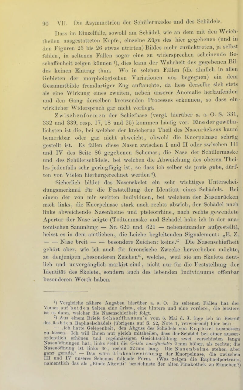 QaßS im Einzelfalle, sowohl am Schädel, wie an dem mit den Weich- theilen ausgestatteten Kopte, einzelne Züge des hier gegebenen (und in den Figuren 23 bis 26 etwas utrirten) Bildes mehr zurücktreten, ja selbst fehlen, in seltenen Fidlen sogar eine zu widersprechen scheinende Bej BOhaffenheit zeigen können >), dies kann der Wahrheit des gegebenen Bil- des keinen Eintrag thun. Wo in solchen Fällen (die ähnlieh in allen Gebieten der morphologischen Variationen uns begegnen) ein dem Gesamintbilde fremdartiger Zug auftauchte, da Hess derselbe sich stets als eine Wirkung eines zweiten, neben unserer Anomalie herlaufenden und den Gang derselben kreuzenden Processes erkennen, so dass ein- wirklicher Widerspruch gar nicht vorliegt. Zwischenformen der Schiefnase (vergl. hierüber a. a. O. S. 331, 332 und 339, resp. 17, 18 und 25) kommen häutig vor. Eine der gewühn- liehsten ist die, bei welcher der knöcherne Theil des Nasenrückens kaum bemerkbar oder gar nicht abweicht, obwohl die Knorpelnase schräg- gestellt ist. Es fallen diese Nasen zwischen I und II oder zwischen III und IV des Seite 86 gegebenen Schemas; die Nase der Schillermaske und des Schillerschädels, bei welchen die Abweichung des oberen Thei- les jedenfalls sehr geringfügig ist, so dass ich selber sie preis gebe, dürf- ten von Vielen hierhergerechnet werden 2). Sicherlich bildet das Nasenskelet ein sehr wichtiges Unterschei- dungsmerkmal für die Feststellung der Identität eines Schädels. Bei einem der von mir secirten Individuen, bei welchem der Nasenrücken nach links, die Knorpelnase stark nach rechts abwich, der Schädel nach links abweichende Nasenbeine und pteleorrhine, nach rechts gewendete Apertur der Nase zeigte (Todtenmaske und Schädel habe ich in der ana- tomischen Sammlung — Nr. 620 und 621 — nebeneinander aufgestellt), heisst es in dem amtlichen, die Leiche begleitenden Signalement: „E. Z. Nase breit — — besondere Zeichen: keine. Die Nasenschiefheit gehört aber, wie ich auch für forensische Zwecke hervorheben möchte, zu denjenigen „besonderen Zeichen, welche, weil sie am Skelete deut- lich und unvergänglich markirt sind, nicht nur für die Feststellung der Identität des Skelets, sondern auch des lebenden Individuums otfenbar besonderen Werth haben. 1) Vergleiche nähere Angaben hierüber a. a. 0. In seltenen Fällen hat der Vomer auf beiden Seiten eine Crista, eine hintere und eine vordere; die letztere ist es dann, welcher die Nasenschiefheit folgt. 2) Aus einem Briefe Schaaffhausen's vom 6. Mai ü. 3. füge ich in Betreff des ächten Ilapliaelschädels (übrigens auf S. 22, Note 1, verweisend) hier bei: — „ich hatte Gelegenheit, den Abguss des Schädels von Raphael ausmessen zu lassen. Ich will Ihnen nur gleich mittheilen, dass der Schädel bei einer ausser- ordentlich schönen und regelmässigen Gesichtsbildung zwei verschieden lange Nasenöffnungen hat; links steht die Crista nasofacialis 2mm höher, als rechts; die Nasenöffnung ist links 30, rechts 32mm lang. Die Nasenbeine stehen aber ganz gerade. — Bas wäre Linksabweichung der Knorpeluase, die zwischen III und IV unseres Schemas fallende Form. (Was zeigen die Raphaelportraits, namentlich das als „Bindo Altoviti bezeichnete der alten Pinakothek zu München V)