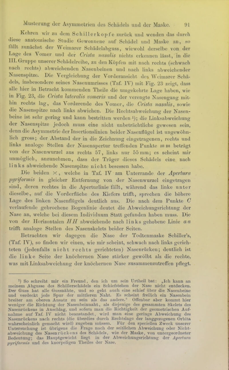 Kehren wir zu dem Sohillerkopf e zurück und wenden das durch diese anatomische Studie Gewonnene auf Schädel und Maske an, so fällt zunächst der Weimarer Sohädelabguss, wiewohl derselbe von der Lage des Vonier und der Crista nasalis nichts erkennen lässt, in die III. Gruppe unserer Schädelreihe, zu den Kopien mit nach rechts (schwach nach rechts) abweichenden Nasenbeinen und nach links abweichender Nasenspitze. Die Vorgleichung der Vorderansicht des Weimarer Schä- dels, insbesondere seines Nasenumrisses (Taf. IV) mit Fig. 23 zeigt, dass alle hier in Betracht kommenden Theile die umgekehrte Lage haben, wie in Fig. 23, die Crista lateralis vomeris und der verengte Nasengang mit- hin rechts lag, das Vorderende des Vomer, die Crista nasalis, sowie die Nasenspitze nach links abwichen. Die Bechtsab weichung der Nasen- beine ist sehr gering und kann bestritten werden *); die Linksabweichung der Nasenspitze jedoch muss eine nicht unbeträchtliche gewesen sein, denn die Asymmetrie der Insertionslinien beider Nasenflügel ist ungewöhn- lich gross; der Abstand der in die Zeichnung eingetragenen, rechts und links analoge Stellen der Nasenapertur treffenden Punkte mm beträgt von der Nasenwurzel aus rechts 57, links nur 55 mm; es scheint mir unmöglich, anzunehmen, dass der Träger dieses Schädels eine nach links abweichende Nasenspitze nicht besessen habe. Die beiden x , welche in Taf. IV am Unterrande der Apertura piriformis in gleicher Entfernung von der Nasenwurzel eingetragen sind, deren rechtes in die Aperturlinie fällt, während das linke unter dieselbe, auf die Vorderfläche des Kiefers trifft, sprechen die höhere Lage des linken Nasenflügels deutlich aus. Die nach dem Punkte C verlaufende gebrochene Bogenlinie deutet die Abweichungsrichtung der Nase an, welche bei diesem Individuum Statt gefunden haben muss. Die von der Horizontalen HH abweichende nach 1 inks gehobene Linie aa trifft analoge Stellen des Nasenskelets beider Seiten. Betrachten wir dagegen die Nase der Todtenmaske Schiller's, (Taf. IV), so finden wir einen, wie mir scheint, schwach nach links gerich- teten (jedenfalls nicht rechts gerichteten) Nasenrücken; deutlich ist die linke Seite der knöchernen Nase stärker gewölbt als die rechte, was mit Linksabweichung der knöchernen Nase zusammenzutreffen pflegt. So schreibt mir ein Freund, den ich um sein Urtheil bat: „leb kann an meinem Abgüsse des Scbillerschädels ein Schiefsteben der Nase nicht entdecken. Der Guss hat alle Gussnähte, und so geht auch eine schief über die Nasenbeine und verdeckt jede Spur der mittleren Naht. Es scheint freilich ein Nasenbein breiter am oberen Ansatz zu sein als das andere. Offenbar aber kommt hier weniger die Richtung der Nasenbeinuaht, als diejenige des gesammten Skelets des Nasenrückens in Anschlag, und sofern man die Richtigkeit der geometrischen Auf- nahme auf Taf. IV nicht beanstandet, wird man eine geringe Abweichung des Nasenrückens nach rechts (die überdies durch Recbtslagc der langgezogenen Orbita wahrscheinlich gemacht wird) zugeben müssen. Für den speciellen Zweck unserer Untersuchung ist übrigens die Frage nach der seitlichen Abweicbung oder Nicbt- abweiebung des Nasenrückens des Schädels, wie der Maske, von untergeordneter Bedeutung; das Hauptgewicht liegt in der Abweichungsrichtung der Apertura piriformis und des knorpeligen Theiles der Nase.