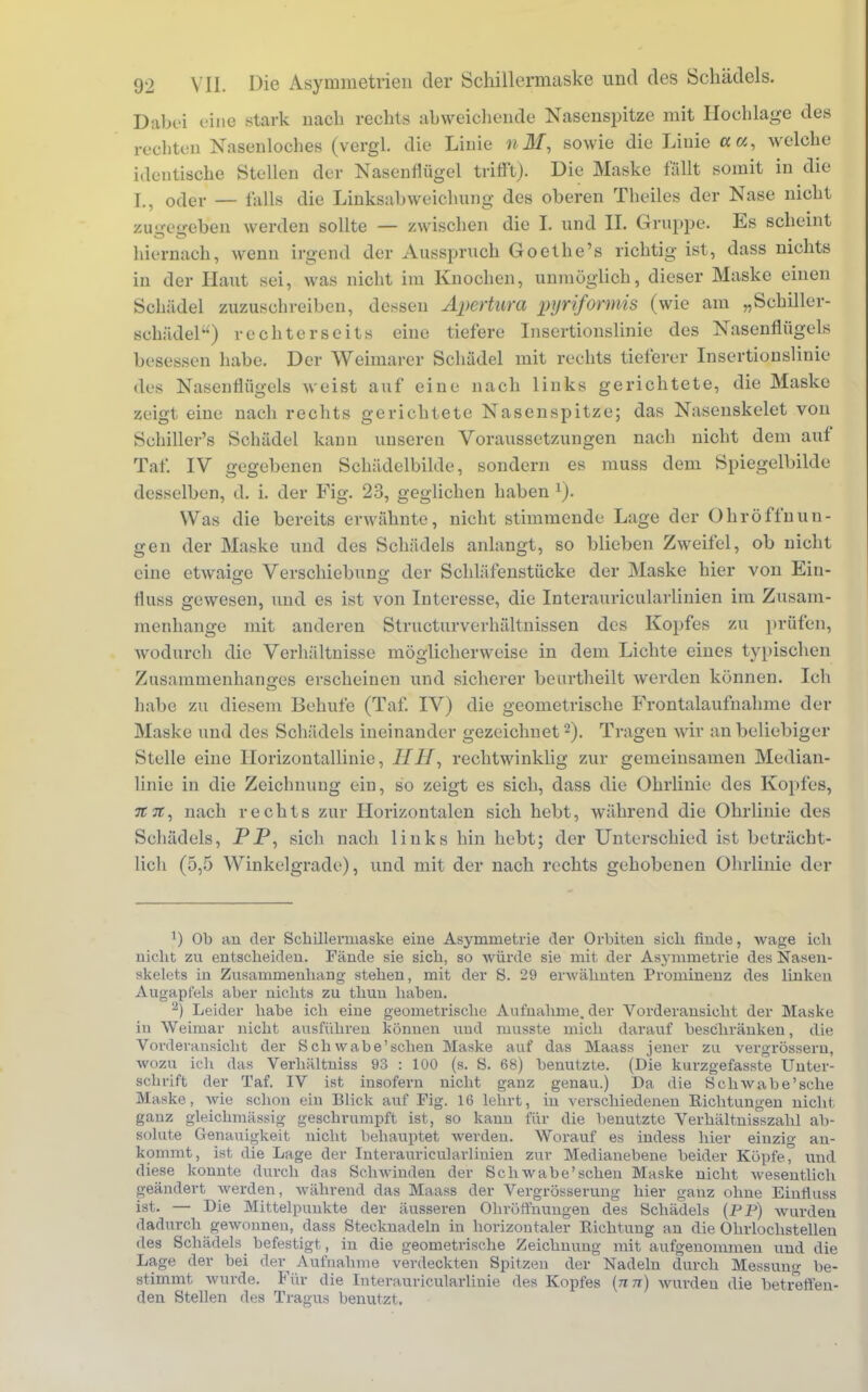 Dabei eine stark nach rechts abweichende Nasenspitze mit Hochlage des rechten Nasenloches (vergl. die Linie «Jf, sowie die Linie a«, welche identische Stellen der Nasenflügel trifft). Die Maske fallt somit in die I., oder — falls die Linksabweichung des oberen Theiles der Nase nicht zugegeben werden sollte — zwischen die I. und II. Gruppe. Es scheint hiernach, wenn irgend der Ausspruch Goethe's richtig ist, dass nichts in der Haut sei, was nicht im Knochen, unmöglich, dieser Maske einen Schädel zuzuschreiben, dessen Apertura pyriformis (wie am „Schiller- schädel) rechterseits eine tiefere Insertionslinie des Nasenflügels besessen habe. Der Weimarer Schädel mit rechts tieferer Insertionslinie des Nasenflügels weist auf eine nach links gerichtete, die Maske zeigt eine nach rechts gerichtete Nasenspitze; das Nasenskelet von Schiller's Schädel kann unseren Voraussetzungen nach nicht dem auf Tat*. IV gegebenen Schädelbilde, sondern es muss dem Spiegelbilde desselben, d. i. der Fig. 23, geglichen haben 1). Was die bereits erwähnte, nicht stimmende Lage der Ohröffnun- gen der Maske und des Schädels anlangt, so blieben Zweifel, ob nicht eine etwaige Verschiebuno- der Schläfenstücke der Maske hier von Ein- fluss gewesen, und es ist von Interesse, die Interauricularlinien im Zusam- menhange mit anderen Structurverhältnissen des Kopfes zu prüfen, wodurch die Verhältnisse möglicherweise in dem Lichte eines typischen Zusammenhanges erscheinen und sicherer beurtheilt werden können. Ich habe zu diesem Behufe (Taf. IV) die geometrische Frontalaufnahme der Maske und des Schädels ineinander gezeichnet2). Trageu wir an beliebiger Stelle eine Horizontallinie, rechtwinklig zur gemeinsamen Median- linie in die Zeichnung ein, so zeigt es sich, dass die Ohrlinie des Kopfes, n 7t, nach rechts zur Horizontalen sich hebt, während die Ohrlinie des Schädels, PP, sich nach links hin hebt; der Unterschied ist beträcht- lich (5,5 Winkelgrade), und mit der nach rechts gehobenen Ohrlinie der !) Ob an der Schillermaske eine Asymmetrie der Orbiten sich finde, wage ich nicht zu entscheiden. Fände sie sich, so würde sie mit der Asymmetrie des Nasen- skelets in Zusammenhang stehen, mit der S. 29 erwähnten Prominenz des linken Augapfels aber nichts zu thuu haben. 2) Leider habe ich eine geometrische Aufnahme, der Vorderansicht der Maske in Weimar nicht ausführen können und ruusste mich darauf beschränken, die Vorderansicht der Schwabe'schen Maske auf das Maass jener zu vergrössern, wozu ich das Verhältniss 93 : 100 (s. S. 68) benutzte. (Die kurzgefasste Unter- schrift der Taf. IV ist insofern nicht ganz genau.) Da die Sehwabe'sehe Maske, wie schon ein Blick auf Fig. 16 lehrt, in verschiedenen Richtungen nicht ganz gleichmässig geschrumpft ist, so kann für die benutzte Verhältnisszahl ab- solute Genauigkeit nicht behauptet werden. Worauf es indess hier einzig an- kommt, ist die Lage der Interauricularliuien zur Medianebene beider Köpfe, und diese konnte durch das Schwinden der Sch wabe'schen Maske nicht wesentlich geändert werden, während das Maass der Vergrösserung hier ganz ohne Einfluss ist. — Die Mittelpunkte der äusseren Ohröffnungen des Schädels (PP) wurden dadurch gewonnen, dass Stecknadeln in horizontaler Richtung an die Ohrlochstelleu des Schädels befestigt, in die geometrische Zeichnung mit aufgenommen und die Lage der bei der Aufnahme verdeckten Spitzen der Nadeln durch Messung be- stimmt wurde. Für die Interauricularliuie des Kopfes {nn) wurden die betreffen- den Stellen des Tragus benutzt.