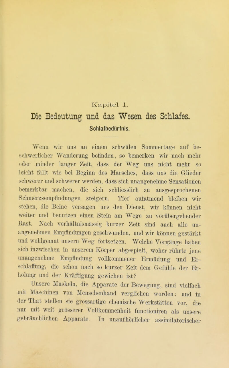 Kapitel 1. Die Bedeutung und das Wesen des Schlafes. Schlafbedürfnis. AVenn wir uns an einem schwülen Sommertage auf be- schwerlicher Wanderung befinden, so bemerken wir nach mehr oder minder langer Zeit, dass der Weg uns nicht mehr so leicht fällt wie bei Beginn des Marsches, dass uns die Glieder schwerer und schwerer werden, dass sich unangenehme Sensationen bemerkbar machen, die sich schliesslich zu ausgesprochenen Schmerzsempfindungen steigern. Tief aufatmend bleiben wir stehen, die Beine versagen uns den Dienst, wir- können nicht weiter und benutzen einen Stein am Wege zu vorübergehender Rast. Nach verhältnismässig kurzer Zeit sind auch alle un- angenehmen Empfindungen geschwunden, und wir können gestärkt und wohlgemut unsern Weg fortsetzen. Welche Vorgänge haben sich inzwischen in unserem Körper abgespielt, woher rührte jene unangenehme Empfindung vollkommener Ermüdung und Er- schlaffung, die schon nach so kurzer Zeit dem Gefühle der Er- holung und der Kräftigung gewichen ist? Unsere Muskeln, die Apparate der Bewegung, sind vielfach mit Maschinen von Menschenhand verglichen worden; und in der That stellen sie grossartige chemische Werkstätten vor, die nur mit weit grösserer VoUkommenheit functioniren als unsere gebräuchlichen Apparate. In unaufhörlicher assimilatorischer