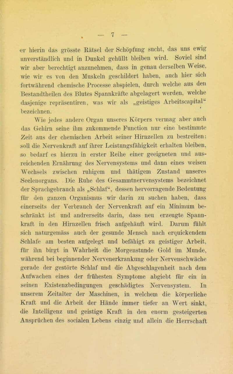 -er hierin das grösste Rätsel der Schöpfung sucht, das uns ewig- unverständlich und in Dunkel gehüllt bleiben wird. Soviel sind wir aber berechtigt anzunehmen, dass in genau derselben Weise, wie wir es von den Muskeln geschildert haben, auch hier sich fortwährend chemische Processe abspielen, durch welche aus den Bestandtheilen des Blutes Spannkräfte abgelagert werden, welche dasjenige repräsentiren, was wir als „geistiges Arbeitscapital * bezeiclmen. Wie jedes andere Organ unseres Körpers vermag aber auch das Gehiim seine ihm zukommende Function nur eine bestimmte Zeit aus der chemischen Arbeit seiner Hirnzellen zu bestreiten: soll die Nervenkraft auf ihrer Leistungsfähigkeit erlialten bleiben, so bedarf es hierzu in erster Reihe einer geeigneten und aus- reichenden Ernährung des Nervensystems und dann eines weisen Wechsels zwischen ruhigem und thätigem Znstand unseres iSeelenorgans. Die Ruhe des Gesammtnervensystems bezeichnet der Sprachgebrauch als „Schlaf, dessen hervorragende Bedeutung für den ganzen Organismus wir darin zu suchen haben, dass einerseits der Verbrauch der Nervenkraft auf ein Minimum be- schränkt ist und andrerseits darin, dass neu erzeugte Spann- kraft in den Hirnzellen frisch aufgehäuft wird. Darum fühlt sich naturgemäss auch der gesunde Mensch nach erquickendem Schlafe am besten aufgelegt und befähigt zu geistiger Arbeit, für ilm birgt in Wahrheit die Morgenstunde Gold im Munde, während bei beginnender Nervenerkrankung oder Nervenschwäche gerade der gestörte Schlaf und die Abgeschlagenheit nach dem Aufwachen eines der frühesten Symptome abgiebt für ein in seinen Existenzbedingungen geschädigtes Nervensystem. In unserem Zeitalter der Maschinen, in welchem die körperliche Kraft und die Arbeit der Hände immer tiefer an Wert sinkt, die Intelligenz und geistige Kraft in den enorm gesteigerten Ansprüchen des socialen Lebens einzig und allein die Herrschaft