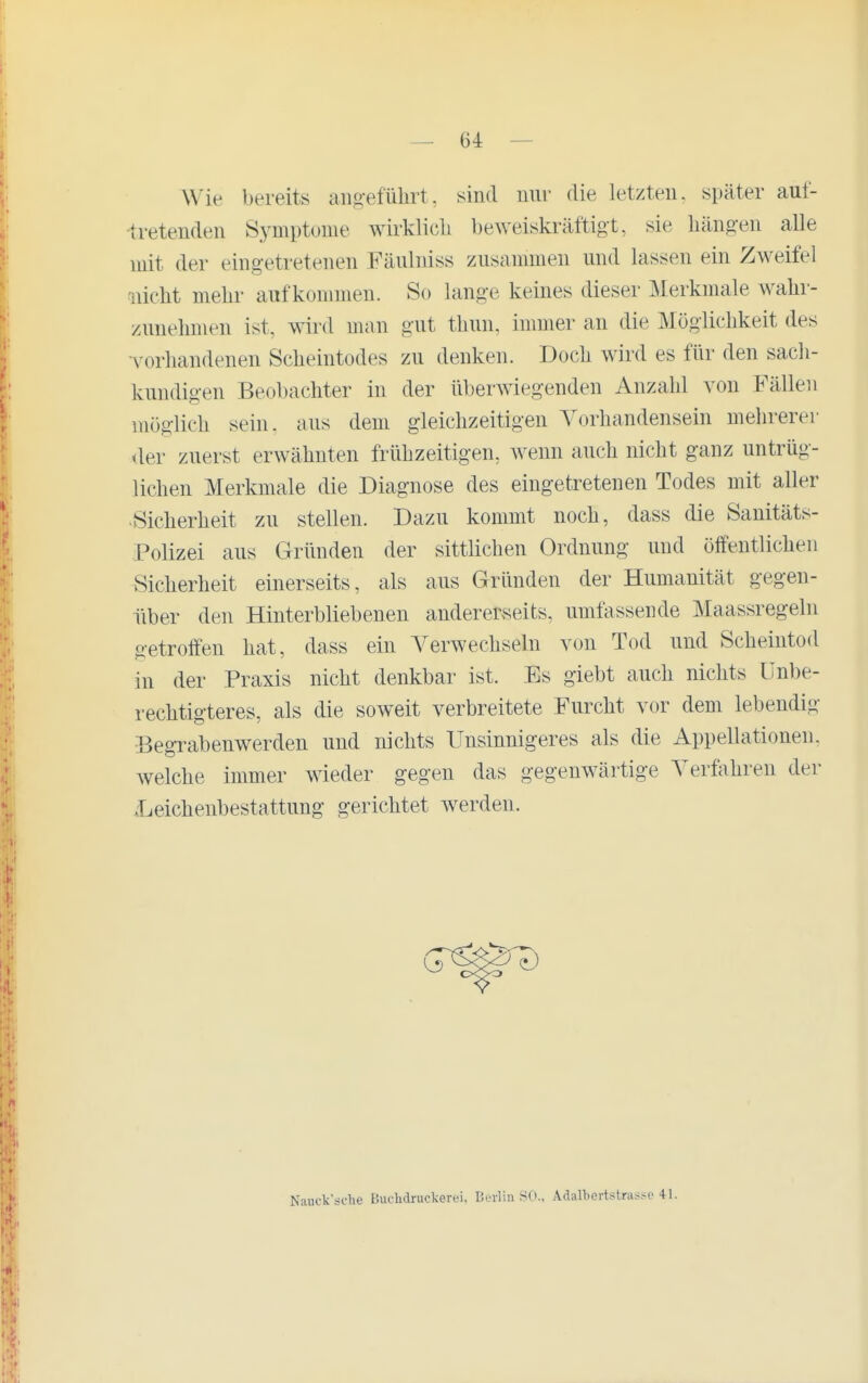 Wie bereits aiio-eführt, sind nur die letzten, später auf- tretenden Symptome wirklich beweiskräftigt, sie häng-en alle mit der eingetretenen Fäulniss zusammen und lassen ein Zweifel nicht mehr aufkommen. So lange keines dieser Merkmale wahr- zunehmen ist, wird man gut thun, immer an die Möglichkeit des •vorhandenen Scheintodes zu denken. Doch wird es für den sach- kundigen Beobachter in der überwiegenden Anzahl von Fällen möglich sein, aus dem gleichzeitigen Vorhandensein mehrerer der zuerst erwähnten frühzeitigen, Avenn auch nicht ganz untrüg- lichen Merkmale die Diagnose des eingetretenen Todes mit aller Sicherheit zu stellen. Dazu kommt noch, dass die Sanitäts- Polizei aus Gründen der sittlichen Ordnung und öffentlichen Sicherheit einerseits, als aus Gründen der Humanität gegen- über den Hinterbliebenen andererseits, umfassende Maassregeln getroffen hat, dass ein Verwechseln von Tod und Scheintod in der Praxis nicht denkbar ist. Es giebt auch nichts Unbe- rechtigteres, als die soweit verbreitete Furcht vor dem lebendig Begrabenwerden und nichts Unsinnigeres als die Appellationen, Avelche immer wieder gegen das gegenwärtige Verfahren der .Leichenbestattung gerichtet Averden. Nanck'sdie BucMruckerei, Berlin SO., Adalbertstra^se 41.