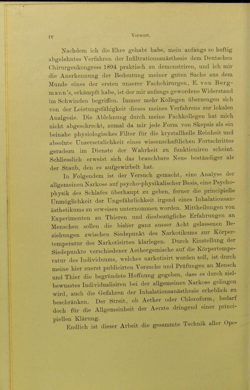 Nachdem ich. die Ehre gehabt habe, mein anfangs so heftig abgelehntes Verfahren der Infiltrationsanästhesie dem Deutschen Chirnrgenkongress 1894 praktisch zu demonstriren, und ich mir die Anerkennung der Bedeutung meiner guten Sache aus dem Munde eines der ersten unserer Fachchirurgen, E. von Berg- mann's, erkämpft habe, ist der mir anfangs gewordene Widerstand im Schwinden begriffen. Immer mehr Kollegen überzeugen sich von der Leistungsfähigkeit dieses meines Verfahrens zur lokalen Analgesie. Die Ablehnung durch meine Fachkollegen hat mich nicht abgeschreckt, zumal da mir jede Form von Skepsis als ein beinahe physiologisches Filter für die krystallhelle Reinheit und absolute Unzersetzlichkeit eines wissenschaftlichen Fortschrittes geradezu im Dienste der Wahrheit zu funktioniren scheint. Schliesslich erweist sich das brauchbare Neue beständiger als der Staub, den es aufgewirbelt hat. In Folgendem ist der Versuch gemacht, eine Analyse der allgemeinen Narkose auf psycho-physikalischer Basis, eine Psycho- physik des Schlafes überhaupt zu geben, femer die principieUe Unmöglichkeit der Ungefährlichkeit irgend eines Inhalationsan- ästhetikums zu erweisen unternommen worden. Mittheilungen von Experimenten an Thieren und diesbezügliche Erfahrungen an Menschen soUen die bisher ganz ausser Acht gelassenen Be- ziehungen zwischen Siedepunkt des Narkotikums zur Körper- temperatur des Narkotisirten klarlegen. Durch Einstellung der Siedepunkte verschiedener Aethergemische auf die Körpertempe- ratur des Individuums, welches narkotisirt werden spU, ist durch meine hier zuerst publicirten Versuche und Prüfungen an Mensch und Thier die begründete Hoffnung gegeben, dass es durch ziel- bewusstes Individualisiren bei der allgemeinen Narkose gelnigen wird auch die Gefahren der Inhalationsanästhesie erhebhch zu beschränken. Der Streit, ob Aether oder Chloroform, bedarf doch für die Allgemeinheit der Aerzte dringend einer pnnci- piellen Klärung. ^ , n Endlich ist dieser Arbeit die gesammte Techmk aller Ope-
