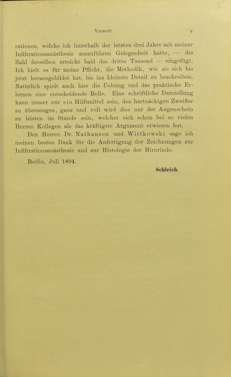 rationell, Avelclie icli innerlialb der letzten drei Jahre mit meiner Infiltrationsanästhesie anszufüliren G-elegenheit hatte, — die Zahl derselben erreicht bald das dritte Tausend — eingefügt. Ich hielt es für meine Pflicht, die Methodik, wie sie sich bis jetzt herausgebildet hat, bis ins kleinste Detail zu beschreiben. Natürhch spielt auch hier die Uebung und das praktische Er- lernen eine entscheidende EoUe. Eine schriftliche Darstellung kann immer nur ein Hilfsmittel sein, den hartnäckigen Zweifler zu überzeugen, ganz und voll wird dies nur der Augenschein zu leisten im Stande sein, welcher sich schon bei so vielen Herren Kollegen als das kräftigste Argument erwiesen hat. Den Herren Dr. Nathanson und Wittkowski sage ich meinen besten Dank für die Anfertigung der Zeichnungen zur Infiltrationsanästhesie und zur Histologie der Hirnrinde. Berlin, Juli 1894.