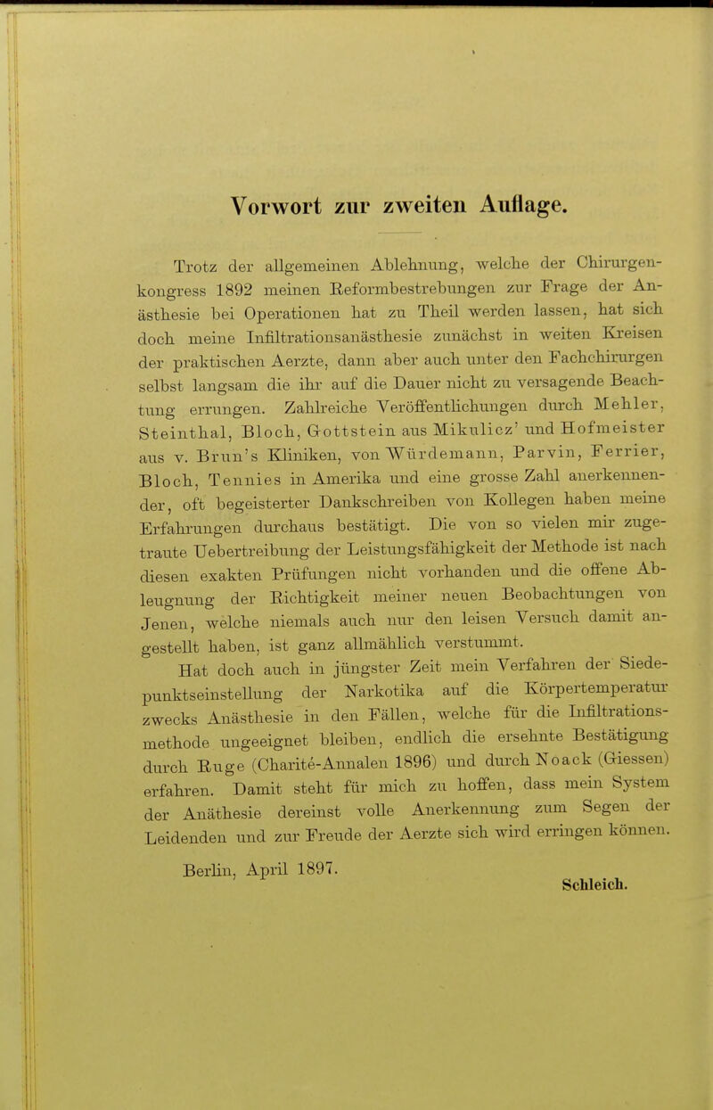 Vorwort zur zweiten Auflage. Trotz der allgeraeinen Ablehnung, welclie der Chinirgen- kongress 1892 meinen Eeformbestrebungen zur Frage der An- ästhesie bei Operationen tat zu Theil werden lassen, bat sieb docb meine Infiltrationsanästbesie zunächst in weiten Kreisen der praktischen Aerzte, dann aber auch unter den Fachchirurgen selbst langsam die ihr auf die Dauer nicht zu versagende Beach- tung errungen. Zahlreiche Veröffentlichungen durch Mehl er, Steinthal, Bloch, Gottstein aus Mikulicz' und Hofmeister aus V. Brun's Kliniken, von Würdemann, Parvin, Ferrier, Bloch, Tennies in Amerika und eine grosse Zahl anerkennen- der, oft begeisterter Dankschreiben von Kollegen haben meine Erfahrungen durchaus bestätigt. Die von so vielen mir zuge- tra^ite Uebertreibung der Leistungsfähigkeit der Methode ist nach diesen exakten Prüfungen nicht vorhanden und die offene Ab- leugnung der Richtigkeit meiner neuen Beobachtungen von Jenen, welche niemals auch nur den leisen Versuch damit an- gestellt haben, ist ganz allmählich verstummt. Hat doch auch in jüngster Zeit mein Verfahren der' Siede- punktseinstellung der Narkotika auf die Körpertemperatur- zwecks Anästhesie in den Fällen, welche für die Infiltrations- methode ungeeignet bleiben, endlich die ersehnte Bestätigung durch Enge (Oharite-Annalen 1896) und durch Noack (Glessen) erfahren. Damit steht für mich zu hoffen, dass mein System der Anäthesie dereinst volle Anerkennung zum Segen der Leidenden und zur Freude der Aerzte sich wird erringen können. Berhn, April 1897. Schleich.