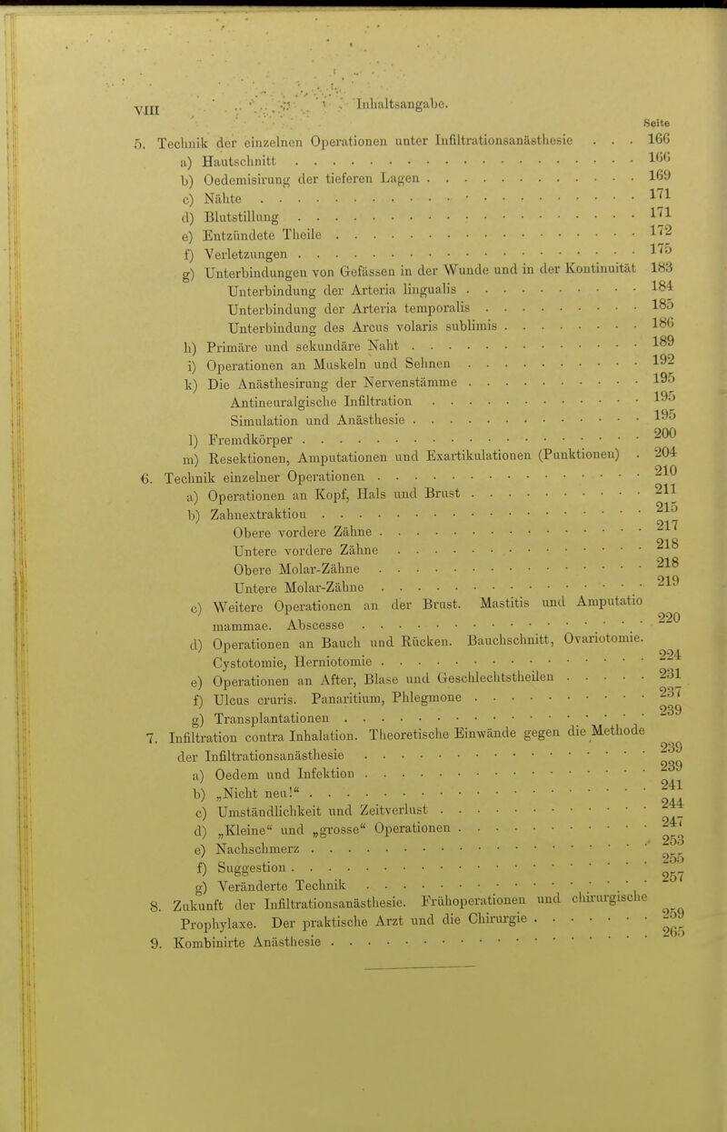 yjjj . ■ 'Inhaltsangabe. Seite 5. Technik der einzelnen OiDerationen unter Infiltrationsanästhesie . . . 166 a) Hautschnitt 166 b) Oedemisirung der tieferen Lagen 169 c) Nähte ■ d) Blutstillung e) Entzündete Theile f) Verletzungen ^ g) Unterbindungen von Gefässen in der Wunde und in der Kontinuität 183 Unterbindung der Arteria lingualis 184 Unterbindung der Arteria temporalis 185 Unterbindung des Arcus volaris sublimis 186 h) Primäre und sekundäre Naht 189 i) Operationen an Muskeln und Sehnen 192 k) Die Anästhesirung der Nervenstänime l^-^ Antineuralgische Infiltration l^-j Simulation und Anästhesie 19^ 1) Fremdkörper m) Resektionen, Amputationen und Exartikulationen (Punktionen) . 204 6. Technik einzelner Operationen ^1*^ a) Operationen an Kopf, Hals und Brust 211 b) Zahnextraktiou 217 Obere vordere Zähne Untere vordere Zähne Obere Molar-Zähne Untere Molar-Zähne .219 c) Weitere Operationen an der Brust. Mastitis und Amputatio 220 mammae. Abscesse d) Operationen an Bauch und Rücken. Bauchschnitt, Ovariotomie. Cystotomie, Herniotomie ^-^ e) Operationen an After, Blase und Geschlechtsthcüen 231 f) Ulcus cruris. Panaritium, Phlegmone 237 g) Transplantationen 7. Infiltration contra Inhalation. Theoretische Einwände gegen die Methode der Infiltrationsanästhesie  a) Oedem und Infektion b) „Nicht neu! c) Umständlichkeit und Zeitverlust d) „Kleine und „grosse Operationen e) Nachschmerz ' f) Suggestion. . g) Veränderte Technik • • 1 8. Zukunft der Infiltrationsanästhesie. Frühoperationen und chii-urgische Prophylaxe. Der praktische Arzt und die Chirurgie 2o9