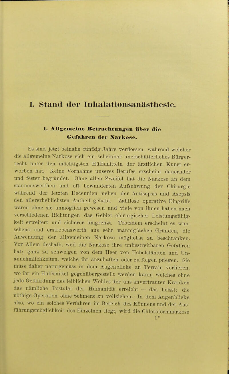 1. Allgemeine Betraclitangeii iil>ei' die Oefahi'en der Xarkose. Es sind jetzt beinahe fünfzig Jahre verflossen, während welcher die allgemeine Narkose sich ein scheinbar unerschütterliches Bürger- recht unter den mächtigsten Hülfsmitteln der ärztlichen Kunst er- worben hat. Keine Vornahme unseres Berufes erscheint dauernder und fester begründet. Ohne allen Zweifel hat die Narkose an dem staunenswerthen und oft bewunderten Aufschwung der Chirurgie während der letzten Decennien neben der Antisepsis und Asepsis den allererheblichsten Antheil gehabt. Zahllose operative Eingriffe wären ohne sie unmöglich gewesen und viele von ihnen haben nach verschiedenen Richtungen das Gebiet chirurgischer Leistungsfähig- keit erweitert und sicherer umgrenzt. Trotzdem erscheint es wün- schens- und erstrebenswerth aus sehr mannigfachen Gründen, die Anwendung der allgemeinen Narkose möglichst zu beschränken. Vor Allem deshalb, weil die Narkose ihre unbestreitbaren Gefahren hat; ganz zu schweigen von dem Heer von Uebelständen und Un- annehmlichkeiten, welche ihr anzuhaften oder zu folgen pflegen. Sie muss daher naturgemäss in dem Augenblicke an Terrain verlieren, wo ihr ein Hülfsmittel gegenübergestellt werden kann, welches ohne jede Gefährdung des leiblichen Wohles der uns anvertrauten Kranken das nämliche Postulat der Humanität erreicht — das heisst: die nöthige Operation ohne Schmerz zu vollziehen. In dem Augenblicke also, wo ein solches Verfahren im Bereich des Könnens und der Aus- führungsmöglichkeit des Einzelnen liegt, wird die Chloroformnarkose 1*