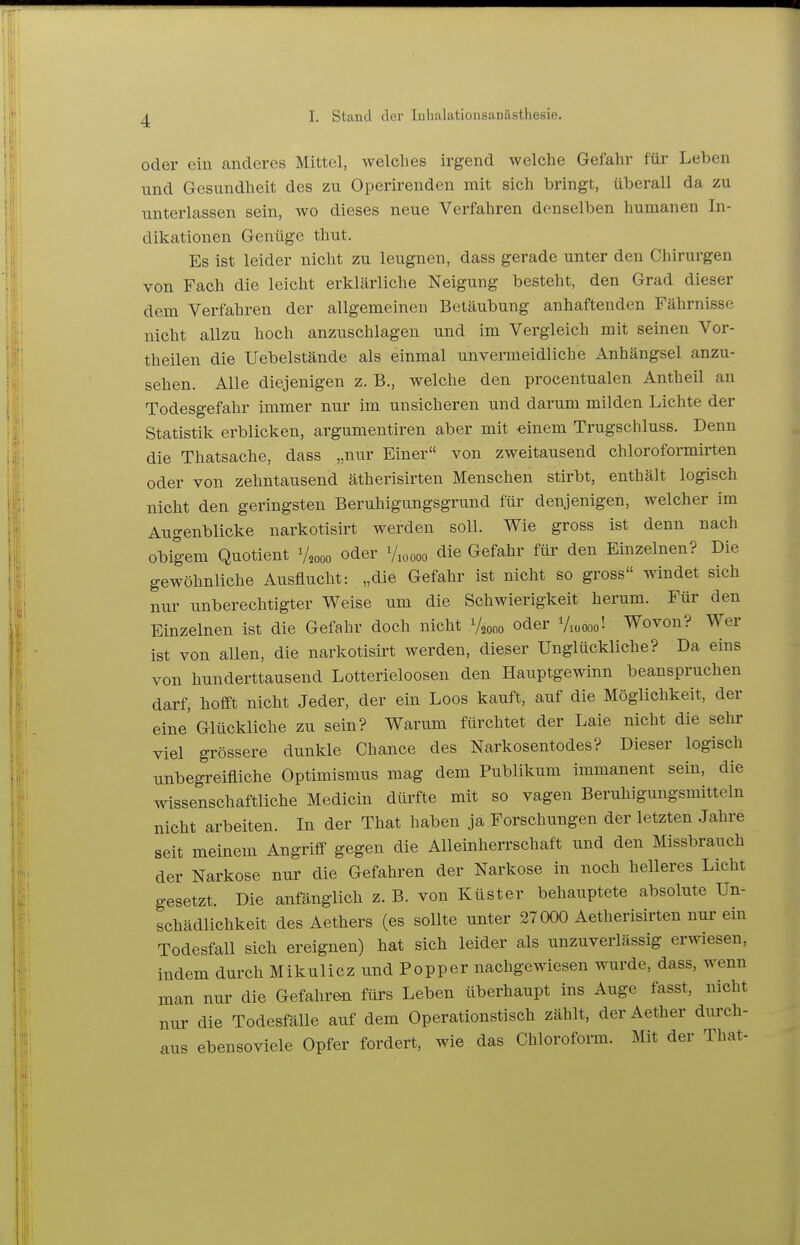 oder eiu anderes Mittel, welches irgend welche Gefahr für Leben und Gesundheit des zu Operirenden mit sich bringt, überall da zu unterlassen sein, avo dieses neue Verfahren denselben humanen In- dikationen Genüge thut. Es ist leider nicht zu leugnen, dass gerade unter den Chirurgen von Fach die leicht erklärliche Neigung besteht, den Grad dieser dem Verfahren der allgemeinen Betäubung anhaftenden Fährnisse nicht allzu hoch anzuschlagen und im Vergleich mit seinen Vor- theilen die Uebelstände als einmal unvermeidliche Anhängsel anzu- sehen. Alle diejenigen z. B., welche den procentualen Antheil an Todesgefahr immer nur im unsicheren und darum milden Lichte der Statistik erblicken, argumentiren aber mit -einem Trugschluss. Denn die Thatsache, dass „nur Einer von zweitausend chloroformirten oder von zehntausend ätherisirten Menschen stirbt, enthält logisch nicht den geringsten Beruhigungsgrund für denjenigen, welcher im Augenblicke narkotisirt werden soll. Wie gross ist denn nach obigem Quotient V2000 oder Vioooo die Gefahr für den Einzelnen? Die gewöhnliche Ausflucht: „die Gefahr ist nicht so gross windet sich nur unberechtigter Weise um die Schwierigkeit herum. Für den Einzelnen ist die Gefahr doch nicht V2000 oder Viüooo'- Wovon? Wer ist von allen, die narkotisirt werden, dieser Unglückliche? Da eins von hunderttausend Lotterieloosen den Hauptgewinn beanspruchen darf, hofft nicht Jeder, der ein Loos kauft, auf die Möglichkeit, der eine' Glückliche zu sein? Warum fürchtet der Laie nicht die sehr viel grössere dunkle Chance des Narkosentodes? Dieser logisch unbegreifliche Optimismus mag dem Publikum immanent sein, die wissenschaftliche Medicin dürfte mit so vagen Beruhigungsmitteln nicht arbeiten. In der That haben ja Forschungen der letzten Jahre seit meinem Angriff gegen die Alleinherrschaft und den Missbrauch der Narkose nur die Gefahren der Narkose in noch helleres Licht gesetzt. Die anfänglich z. B. von Küster behauptete absolute Un- schädlichkeit desAethers (es sollte unter 27 000 Aetherisirten nur ein Todesfall sich ereignen) hat sich leider als unzuverlässig erwiesen, indem durch Mikulicz und Popper nachgewiesen wurde, dass, wenn man nur die Gefahren fürs Leben überhaupt ins Auge fasst, nicht nur die Todesfälle auf dem Operationstisch zählt, der Aether durch- aus ebensoviele Opfer fordert, wie das Chloroform. Mit der That-
