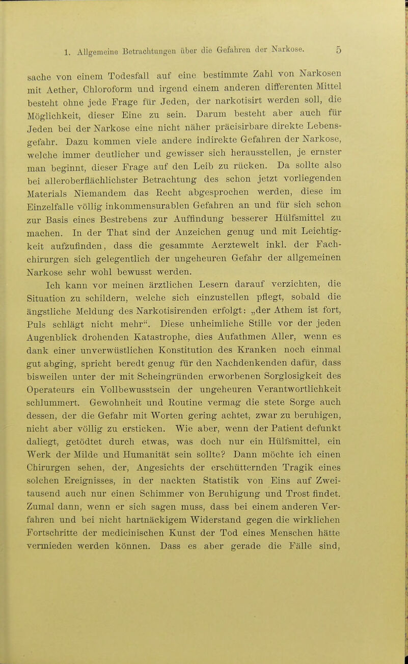 Sache von einem Todesfall auf eine bestimmte Zahl von Narltosen mit Aether, Chloroform nnd irgend einem anderen diffcrenten Mittel besteht ohne jede Frage für Jeden, der narkotisirt werden soll, die Möglichkeit, dieser Eine zu sein. Darum besteht aber auch für Jeden bei der Narkose eine nicht näher präcisirbare direkte Lebens- gefahr. Dazu kommen viele andere indirekte Gefahren der Narkose, welche immer deutlicher und gewisser sich herausstellen, je ernster man beginnt, dieser Frage auf den Leib zu rücken. Da sollte also bei alleroberflächlichster Betrachtung des schon jetzt vorliegenden Materials Niemandem das Recht abgesprochen werden, diese im Einzelfalle völlig inkommensurablen Gefahren an und für sich schon zur Basis eines Bestrebens zur Auffindung besserer Hülfsmittel zu machen. In der That sind der Anzeichen genug und mit Leichtig- keit aufzufinden, dass die gesammte Aerztewelt inkl. der Fach- chirurgen sich gelegentlich der ungeheuren Gefahr der allgemeinen Narkose sehr wohl bewusst werden. Ich kann vor meinen ärztlichen Lesern darauf verzichten, die Situation zu schildern, welche sich einzustellen pflegt, sobald die ängstliche Meldung des Narkotisirenden erfolgt: „der Athem ist fort. Puls schlägt nicht mehr. Diese unheimliche Stille vor der jeden Augenblick drohenden Katastrophe, dies Aufathmen Aller, wenn es dank einer unverwüstlichen Konstitution des Kranken noch einmal gut abging, spricht beredt genug für den Nachdenkenden dafür, dass bisweilen unter der mit Scheingründen erworbenen Sorglosigkeit des Operateurs ein Vollbewusstsein der ungeheuren Verantwortlichkeit schlummert. Gewohnheit und Routine vermag die stete Sorge auch dessen, der die Gefahr mit Worten gering achtet, zwar zu beruhigen, nicht aber völlig zu ersticken. Wie aber, wenn der Patient defunkt daliegt, getödtet durch etwas, was doch nur ein Hülfsmittel, ein Werk der Milde und Humanität sein sollte? Dann möchte ich einen Chirurgen sehen, der, Angesichts der erschütternden Tragik eines solchen Ereignisses, in der nackten Statistik von Eins auf Zwei- tausend auch nur einen Schimmer von Beruhigung und Trost findet. Zumal dann, wenn er sich sagen muss, dass bei einem anderen Ver- fahren und bei nicht hartnäckigem Widerstand gegen die wirklichen Fortschritte der medicinischen Kunst der Tod eines Menschen hätte vermieden werden können. Dass es aber gerade die Fälle sind,