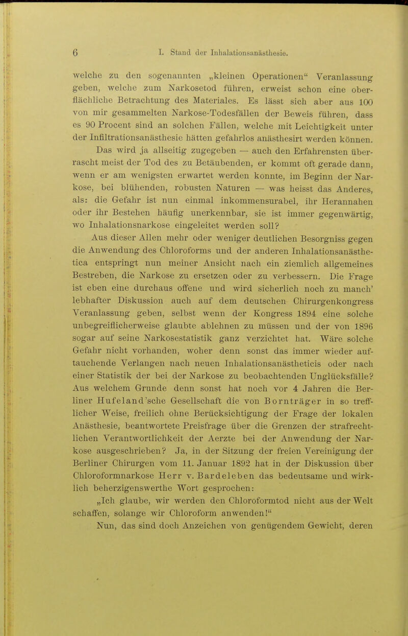 welche zu den sogenannten „kleinen Operationen Veranlassung geben, welche zum Narkosetod führen, erweist schon eine ober- flächliche Betrachtung des Materiales. Es lässt sich aber aus 100 von mir gesammelten Narkose-Todesfällen der Beweis führen, dass es 90 Procent sind an solchen Fällen, welche mit Leichtigkeit unter der Infiltrationsanästhesie hätten gefahrlos anästhesirt werden können. Das wird ja allseitig zugegeben — auch den Erfahrensten über- rascht meist der Tod des zu Betäubenden, er kommt oft gerade dann, wenn er am wenigsten erwartet werden konnte, im Beginn der Nar- kose, bei blühenden, robusten Naturen — was heisst das Anderes, als: die Gefahr ist nun einmal inkommensurabel, ihr Herannahen oder ihr Bestehen häufig unerkennbar, sie ist immer gegenwärtig, wo Inhalationsnarkose eingeleitet werden soll? Aus dieser Allen mehr oder weniger deutlichen Besorgniss gegen die Anwendung des Chloroforms und der anderen Inhalationsanästhe- tica entspringt nun meiner Ansicht nach ein ziemlich allgemeines Bestreben, die Narkose zu ersetzen oder zu verbessern. Die Frage ist eben eine durchaus offene und wird sicherlich noch zu manch' lebhafter Diskussion auch auf dem deutschen Chirurgenkongress Veranlassung geben, selbst wenn der Kongress 1894 eine solche unbegreiflicherweise glaubte ablehnen zu müssen und der von 1896 sogar auf seine Narkosestatistik ganz verzichtet hat. Wäre solche Gefahr nicht vorhanden, woher denn sonst das immer wieder auf- tauchende Verlangen nach neuen Inhalationsanästheticis oder nach einer Statistik der bei der Narkose zu beobachtenden Unglücksfälle? Aus welchem Grunde denn sonst hat noch vor 4 Jahren die Ber- liner Hufeland'sche Gesellschaft die von Bornträger in so treff- licher Weise, freilich ohne Berücksichtigung der Frage der lokalen Anästhesie, beantwortete Preisfrage über die Grenzen der strafrecht- lichen Verantwortlichkeit der Aerzte bei der Anwendung der Nar- kose ausgeschrieben? Ja, in der Sitzung der freien Vereinigung der Berliner Chirurgen vom 11. Januar 1892 hat in der Diskussion über Chloroformnarkose Herr v. Bardeleben das bedeutsame und wirk- lich beherzigenswerthe Wort gesprochen: „Ich glaube, wir werden den Chloroformtod nicht aus der Welt schaffen, solange wir Chloroform anwenden! Nun, das sind doch Anzeichen von genügendem Gewicht, deren