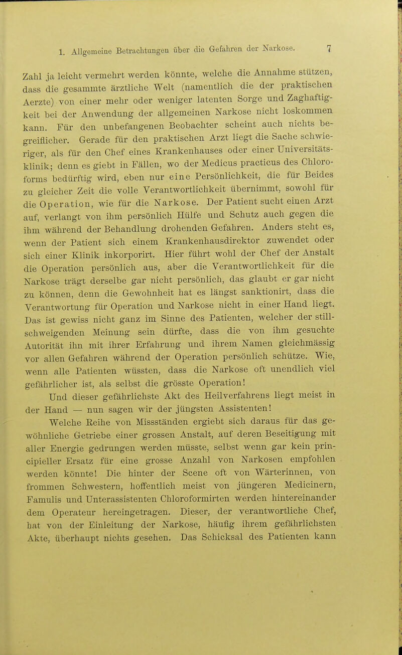 Zahl ja leicht vermehrt werden könnte, welche die Annahme stützen, dass die gesammte ärztliche Welt (namentlich die der praktischen Aerzte) von einer mehr oder weniger latenten Sorge und Zaghaftig- keit bei der Anwendung der allgemeinen Narkose nicht loskommen kann. Für den unbefangenen Beobachter scheint auch nichts be- greiflicher. Gerade für den praktischen Arzt liegt die Sache schwie- riger, als für den Chef eines Krankenhauses oder einer Universitäts- klinik; denn es giebt in Fällen, wo der Medicus practicus des Chloro- forms bedürftig wird, eben nur eine Persönlichkeit, die für Beides zu gleicher Zeit die volle Verantwortlichkeit übernimmt, sowohl für die Operation, wie für die Narkose. Der Patient sucht einen Arzt auf, verlangt von ihm persönlich Hülfe und Schutz auch gegen die ihm während der Behandlung drohenden Gefahren. Anders steht es, wenn der Patient sich einem Krankenhausdirektor zuwendet oder sich einer Klinik inkorporirt. Hier führt wohl der Chef der Anstalt die Operation persönlich aus, aber die Verantwortlichkeit für die Narkose trägt derselbe gar nicht persönlich, das glaubt er gar nicht zu können, denn die Gewohnheit hat es längst sanktionirt, dass die Verantwortung für Operation und Narkose nicht in einer Hand liegt. Das ist gewiss nicht ganz im Sinne des Patienten, welcher der still- schweigenden Meinung sein dürfte, dass die von ihm gesuchte Autorität ihn mit ihrer Erfahrung und ihrem Namen gleichmässig vor allen Gefahren während der Operation persönlich schütze. Wie, wenn alle Patienten wüssten, dass die Narkose oft unendlich viel gefährlicher ist, als selbst die grösste Operation! Und dieser gefährlichste Akt des Heilverfahrens liegt meist in der Hand — nun sagen wir der jüngsten Assistenten! Welche Eeihe von Missständen ergiebt sich daraus für das ge- wöhnliche Getriebe einer grossen Anstalt, auf deren Beseitigung mit aller Energie gedrungen werden müsste, selbst wenn gar kein prin- cipieller Ersatz für eine grosse Anzahl von Narkosen empfohlen werden könnte! Die hinter der Scene oft von Wärterinnen, von frommen Schwestern, hoffentlich meist von jüngeren Medicinern, Famulis und Unterassistenten Chloroformirten werden hintereinander dem Operateur hereingetragen. Dieser, der verantwortliche Chef, hat von der Einleitung der Narkose, häufig ihrem gefährlichsten Akte, überhaupt nichts gesehen. Das Schicksal des Patienten kann