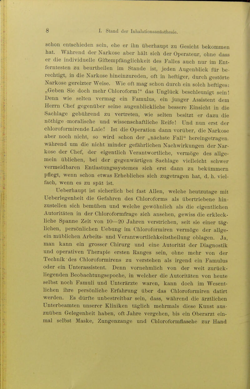 schon entschieden sein, ehe er ihn überhaupt zu Gesicht bekommen hat. Während der Narkose aber hält sich der Operateur, ohne dass er die individuelle Giftempfänglichkeit des Falles auch nur im Ent- ferntesten zu beurtheilen im Stande ist, jeden Augenblick für be- rechtigt, in die Narkose hineinzureden, oft in heftiger, durch gestörte Narkose gereizter Weise. Wie oft mag schon durch ein solch heftiges: „Geben Sie doch mehr Chloroform! das Unglück beschleunigt sein! Denn wie selten vermag ein Famulus, ein junger Assistent dem Herrn Chef gegenüber seine augenblickliche bessere Einsicht in die Sachlage gebührend zu vertreten, wie selten besitzt er dazu die nöthige moralische und wissenschaftliche Reife! Und nun erst der chloroformirende Laie! Ist die Operation dann vorüber, die Narkose aber noch nicht, so wird schon der „nächste Fall hereingetragen, während um die nicht minder gefährlichen Nachwirkungen der Nar- kose der Chef, der eigentlich Verantwortliche, vermöge des allge- mein üblichen, bei der gegenwärtigen Sachlage vielleicht schwer vermeidbaren Entlastungssystemes sich erst dann zu bekümmern pflegt, wenn schon etwas Erhebliches sich zugetragen hat, d. h. viel- fach, wenn es zu spät ist. Ueberhaupt ist sicherlich bei fast Allen, welche heutzutage mit Ueberlegenheit die Gefahren des Chloroforms als übertriebene hin- zustellen sich bemühen und welche gewöhnlich als die eigentlichen Autoritäten in der Chloroformfrage sich ansehen, gewiss die erkleck- liche Spanne Zeit von 10—20 Jahren verstrichen, seit sie einer täg- lichen, persönlichen Uebung im Chloroformiren vermöge der allge- ein müblichen Arbeits- und Verantwortlichkeitstheilung oblagen. Ja, man kann ein grosser Chirurg und eine Autorität der Diagnostik und operativen Therapie ersten Eanges sein, ohne mehr von der Technik des Chloroformirens zu verstehen als irgend ein Famulus oder ein Unterassistent. Denn vornehmlich von der weit zurück- liegenden Beobachtungsepoche, in welcher die Autoritäten von heute selbst noch Famuli und Unterärzte waren, kann doch im Wesent- lichen ihre persönliche Erfahrung über das Chloroformiren datirt werden. Es dürfte unbestreitbar sein, dass, während die ärztlichen Unterbeamten unserer Kliniken täglich mehrmals diese Kunst aus- zuüben Gelegenheit haben, oft Jahre vergehen, bis ein Oberarzt ein- mal selbst Maske, Zungenzange und Chloroformflasche zur Hand