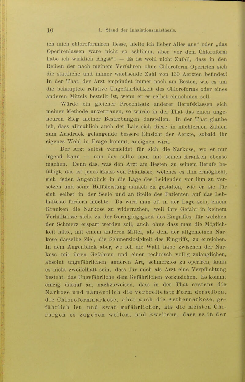 ich mich chloroformiren Hesse, hielte ich lieber Alles aus oder „das Operireiilassen wäre nicht so schlimm, aber vor dem Chloroform habe ich wirklich Angst! — Es ist wohl nicht Zufall, dass in den Reihen der nach meinem Verfahren ohne Clüoroform Operirten sich die stattliche und immer wachsende Zahl von 130 Aerzten befindet! In der That, der Arzt empfindet immer noch am Besten, wie es um die behauptete relative Ungefährlichkeit des Chloroforms oder eines anderen Mittels bestellt ist, wenn er es selbst einnehmen soll. Würde ein gleicher Procentsatz anderer Berufsklassen sich meiner Methode anvertrauen, so würde in der That das einen unge- heuren Sieg meiner Bestrebungen darstellen. In der That glaube ich, dass allmählich auch der Laie sich diese in nüchternen Zahlen zum Ausdruck gelangende bessere Einsicht der Aerzte, sobald ihr eigenes Wohl in Frage kommt, aneignen wird. Der Arzt selbst vermeidet für sich die Nai'kose, wo er nur irgend kann — nun das sollte man mit seinen Kranken ebenso machen. Denn das, was den Arzt am Besten zu seinem Berufe be- fähigt, das ist jenes Maass von Phantasie, welches es ihm ermöglicht, sich jeden Augenblick in die Lage des Leidenden vor ihm zu ver- setzen und seine Hülfsleistung danach zu gestalten, wie er sie für sich selbst in der Seele und an Stelle des Patienten auf das Leb- hafteste fordern möchte. Da wird man oft in der Lage sein, einem Kranken die Narkose zu widerrathen, weil ihre Gefahr in keinem Verhältnisse steht zu der Geringfügigkeit des Eingriffes, für welchen der Schmerz erspart werden soll, auch ohne dass man die Möglich- keit hätte, mit einem anderen Mittel, als dem der allgemeinen Nar- kose dasselbe Ziel, die Schmerzlosigkeit des Eingriffs, zu erreichen. In dem Augenblick aber, wo ich die Wahl habe zwischen der Nar- kose mit ihren Gefahren und einer technisch völlig zulänglichen, absolut ungefährlichen anderen Art, schmerzlos zu operiren, kann es nicht zweifelhaft sein, dass für mich als Arzt eine Verpflichtung besteht, das Ungefährliche dem Gefährlichen vorzuziehen. Es kommt einzig darauf an, nachzuweisen, dass in der That erstens die- Narkose und namentlich die verbreitetste Form derselben, die Chloroformnarkose, aber auch die Aethernarkose, ge- fährlich ist, und zwar gefährlicher, als die meisten Chi- rurgen es zugeben wollen, und zweitens, dass es in der