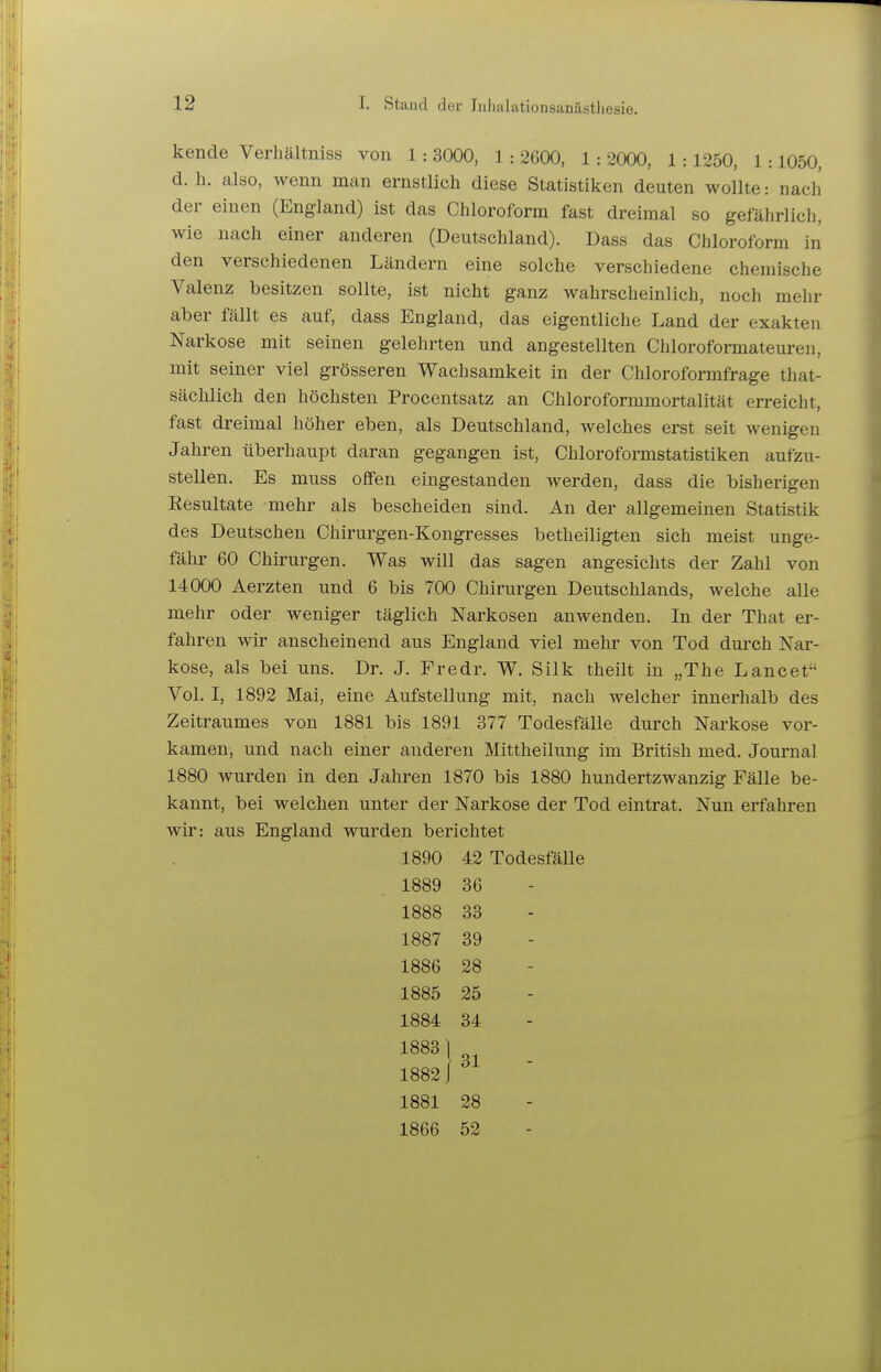 kende Verhältniss von 1: 3000, 1 : 2600, 1: 2000, 1:1250, 1:1050, d.h. also, wenn man ernstlich diese Statistiken deuten wollte: nach der einen (England) ist das Chloroform fast dreimal so gefährlich, wie nach einer anderen (Deutschland). Dass das Chloroform in den verschiedenen Ländern eine solche verschiedene chemische Valenz besitzen sollte, ist nicht ganz wahrscheinlich, noch mehr aber fällt es auf, dass England, das eigentliche Land der exakten Narkose mit seinen gelehrten und angestellten Chloroformateuren, mit seiner viel grösseren Wachsamkeit in der Chloroformfrage that- sächlich den höchsten Procentsatz an Chloroformmortalität erreicht, fast dreimal höher eben, als Deutschland, welches erst seit wenigen Jahren überhaupt daran gegangen ist, Chloroformstatistiken aufzu- stellen. Es muss offen eingestanden werden, dass die bisherigen Resultate mehr als bescheiden sind. An der allgemeinen Statistik des Deutschen Chirurgen-Kongresses betheiligten sich meist unge- fähr 60 Chirurgen. Was will das sagen angesichts der Zahl von 14000 Aerzten und 6 bis 700 Chirurgen Deutschlands, welche alle mehr oder weniger täglich Narkosen anwenden. In der That er- fahren wir anscheinend aus England viel mehr von Tod durch Nar- kose, als bei uns. Dr. J. Fredr. W. Silk theilt in „The Lancet Vol. I, 1892 Mai, eine Aufstellung mit, nach welcher innerhalb des Zeitraumes von 1881 bis 1891 377 Todesfälle durch Narkose vor- kamen, und nach einer anderen Mittheilung im British med. Journal 1880 wurden in den Jahren 1870 bis 1880 hundertzwanzig Fälle be- kannt, bei welchen unter der Narkose der Tod eintrat. Nun erfahren wir: aus England wurden berichtet 1890 42 Todesfälle 1889 36 1888 33 1887 39 1886 28 1885 25 1884 34 1883] 18821  1881 28 1866 52