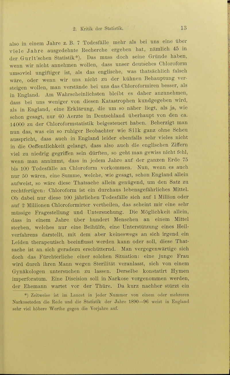 also in einem Jahre z. B. 7 Todesfälle mehr als bei uns eine über viele Jahre ausgedehnte Recherche ergeben hat, nämlich 45 in der Gurlt'schen Statistik*). Das muss doch seine Gründe haben, Avenn wir nicht annehmen wollen, dass unser deutsches Chloroform umsoviel ungiftiger ist, als das englische, was thatsächlich falsch wäre, oder wenn wir uns nicht zu der kühnen Behauptung ver- steigen wollen, man verstände bei uns das Chloroformiren besser, als in England. Am Wahrscheinlichsten bleibt es daher anzunehmen, dass bei uns weniger von diesen Katastrophen kundgegeben wird, als in England, eine Erklärung, die um so näher liegt, als ja, wie schon gesagt, nur 60 Aerzte in Deutschland überhaupt von den ca. 14000 zu der Chloroformstatistik beigesteuert haben. Beherzigt man nun das, was ein so ruhiger Beobachter wie Silk ganz ohne Schein ausspricht, dass auch in England leider ebenfalls sehr vieles nicht in die Oeffentlichkeit gelangt, dass also auch die englischen Ziffern viel zu niedrig gegriffen sein dürften, so geht man gewiss nicht fehl, wenn man annimmt, dass in jedem Jahre auf der ganzen Erde 75 bis 100 Todesfälle an Chloroform vorkommen. Nun, wenn es auch nur 50 wären, eine Summe, welche, wie gesagt, schon England allein aufweist, so wäre diese Thatsache allein genügend, um den Satz zu rechtfertigen: Chloroform ist ein durchaus lebensgefährliches Mittel. Ob dabei nur diese 100 jährlichen Todesfälle sich auf 1 Million oder auf 2 Millionen Chloroformirter vertheilen, das scheint mir eine sehr müssige Fragestellung und Untersuchung. Die Möglichkeit allein, dass in einem Jahre über hundert Menschen an einem Mittel sterben, welches nur eine Beihülfe, eine Unterstützung eines Heil- verfahrens darstellt, mit dem aber keineswegs an sich irgend ein Leiden therapeutisch beeinflusst werden kann oder soll, diese That- sache ist an sich geradezu erschütternd. Man vergegenwärtige sich doch das Fürchterliche einer solchen Situation: eine junge Frau wird durch ihren Mann wegen Sterilität veranlasst, sich von einem Gynäkologen untersuchen zu lassen. Derselbe konstatirt Hymen imperforatum. Eine Discision soll in Narkose vorgenommen werden, der Ehemann wartet vor der Thüre. Da kurz nachher stürzt ein *) Zeitweise ist im Lancet in jeder Nummer von einem oder mehreren Narkosetoden die Rede und die Statistik der Jahre 1890—96 weist in England sehr viel höhere Werthe gegen die Vorjahre auf.
