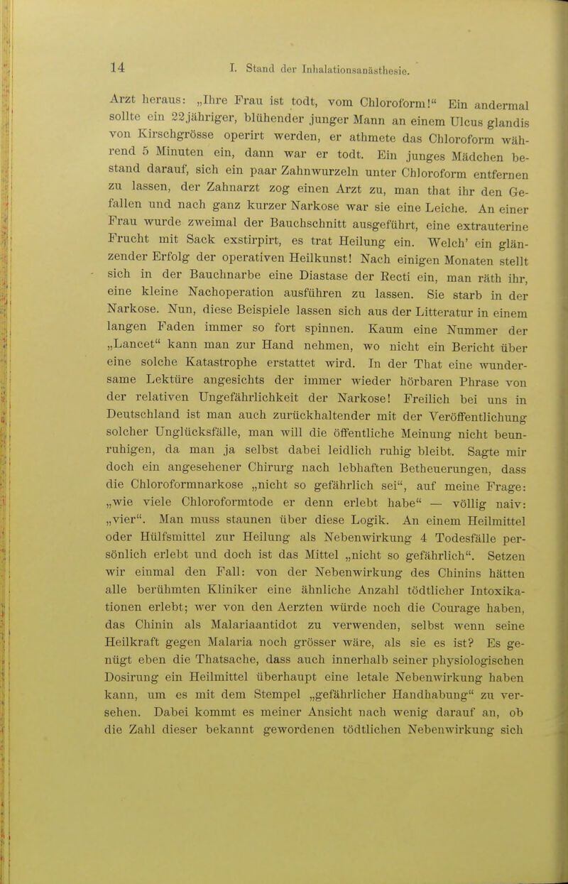 Arzt heraus: „Ihre Frau ist todt, vom Chloroform! Ein andermal sollte ein 22.jähriger, blühender junger Mann an einem Ulcus glandis von Kirschgrösse operirt werden, er athmete das Chloroform wäh- rend 5 Minuten ein, dann war er todt. Ein junges Mädchen be- stand darauf, sich ein paar Zahnwurzeln unter Chloroform entfernen zu lassen, der Zahnarzt zog einen Arzt zu, man that ihr den Ge- fallen und nach ganz kurzer Narkose war sie eine Leiche. An einer Frau wurde zweimal der Bauchschnitt ausgeführt, eine extrauterine Frucht mit Sack exstirpirt, es trat Heilung ein. Welch' ein glän- zender Erfolg der operativen Heilkunst! Nach einigen Monaten stellt sich in der Bauchnarbe eine Diastase der Recti ein, man räth ihr, eine kleine Nachoperation ausführen zu lassen. Sie starb in der Narkose. Nun, diese Beispiele lassen sich aus der Litteratur in einem langen Faden immer so fort spinnen. Kaum eine Nummer der „Lancet kann man zur Hand nehmen, wo nicht ein Bericht über eine solche Katastrophe erstattet wird. In der That eine wunder- same Lektüre angesichts der immer wieder hörbaren Phrase von der relativen Ungefährlichkeit der Narkose! Freilich bei uns in Deutschland ist man auch zurückhaltender mit der Veröffentlichung solcher Unglücksfälle, man will die öffentliche Meinung nicht beun- ruhigen, da man ja selbst dabei leidlich ruhig bleibt. Sagte mir doch ein angesehener Chirurg nach lebhaften Betheuerungen, dass die Chloroformnarkose „nicht so gefährlich sei, auf meine Frage: „wie viele Chloroformtode er denn erlebt habe — völlig naiv: „vier. Man muss staunen über diese Logik. An einem Heilmittel oder Hülfsmittel zur Heilung als Nebenwirkung 4 Todesfälle per- sönlich erlebt und doch ist das Mittel „nicht so gefährlich. Setzen wir einmal den Fall: von der Nebenwirkung des Chinins hätten alle berühmten Kliniker eine ähnliche Anzahl tödtlicher Intoxika- tionen erlebt; wer von den Aerzten würde noch die Coui-age haben, das Chinin als Malariaantidot zu verwenden, selbst wenn seine Heilkraft gegen Malaria noch grösser wäre, als sie es ist? Es ge- nügt eben die Thatsache, dass auch innerhalb seiner physiologischen Dosirung ein Heilmittel überhaupt eine letale Nebenwirkung haben kann, um es mit dem Stempel „gefährlicher Handhabung zu ver- sehen. Dabei kommt es meiner Ansicht nach wenig darauf an, ob die Zahl dieser bekannt gewordenen tödtlichen Nebenwirkung sich