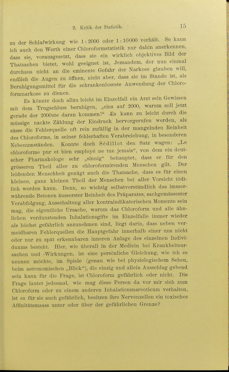 zu der ScWafwirkimg wie 1: 2000 oder 1:10000 verhält. So kann ich auch den Werth einer Chlorolbrmstatistik nur dahin anerkennen, dass sie, vorausgesetzt, dass sie ein wirklich objektives Bild der Thatsachen bietet, wohl geeignet ist, Jemandem, der nun einmal durchaus nicht an die eminente Gefahr der Narkose glauben will, endlich die Augen zu öffnen, nicht aber, dass sie im Stande ist, als Beruhigungsmittel für die schrankenloseste Anwendung der Chloro- formnarkose zu dienen. Es könnte doch allzu leicht im Einzelfall ein Arzt sein Gewissen mit dem Trugschluss beruhigen, „eins auf 2000, warum soll jetzt gerade der 2000ste daran kommen! Es kann zu leicht durch die müssige nackte Zählung der Eindruck hervorgerufen werden, als sässe die Fehlerquelle oft rein zufällig in der mangelnden Eeinheit des Chloroforms, in seiner fehlerhaften Verabreichung, in besonderen Nebenumständen. Konnte doch Sedillot den Satz wagen: „Le chloroforme pur et bien employe ne tue jemais, von dem ein deut- scher Pharmakologe sehr „sinnig behauptet, dass er für den grösseren Theil aller zu chloroformirenden Menschen gilt. Der leidenden Menschheit genügt auch die Thatsache, dass es für einen kleinen, ganz kleinen Theil der Menschen bei aller Vorsicht tödt- lich werden kann. Denn, so wichtig selbstverständlich das immer- währende Betonen äusserster Eeinheit des Präparates, sachgemässester Verabfolgung, Ausschaltung aller kontraindikatorischen Momente sein mag, die eigentliche Ursache, warum das Chloroform und alle ähn- lichen verdunstenden Inhalationsgifte im Einzelfalle immer wieder als höchst gefährlich anzunehmen sind, liegt darin, dass neben ver- meidbaren Fehlerquellen die Hauptgefahr innerhalb einer uns nicht oder nur zu spät erkennbaren inneren Anlage des einzelnen Indivi- duums besteht. Hier, wie überall in der Medicin bei Krankheitsur- sachen und -Wirkungen, ist eine persönliche Gleichung, wie ich es nennen möchte, im Spiele (genau wie bei physiologischem Sehen, beim astronomischen „Blick), die einzig und allein Ausschlag gebend sein kann für die Frage, ist Chloroform gefährlich oder nicht. Die Frage lautet jedesmal, wie mag diese Person da vor mir sich zum Chloroform oder zu einem anderen Inhalationsnarcoticum verhalten, ist es für sie auch gefährlich, besitzen ihre Nervenzellen ein toxisches Affinitätsmaass unter oder über der gefährlichen Grenze?