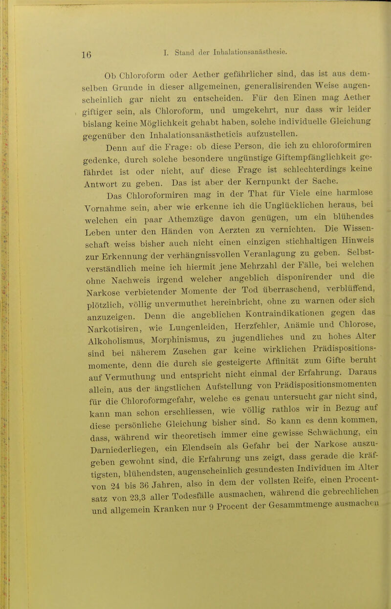 Ob Chloroform oder Aether gefährlicher sind, das ist aus dem- selben Grunde in dieser allgemeinen, generalisirenden Weise augen- scheinlich gar nicht zu entscheiden. Für den Einen mag Aether giftiger sein, als Chloroform, und umgekehrt, nur dass wir leider bislang keine Möglichkeit gehabt haben, solche individuelle Gleichung gegenüber den Inhal ationsanästheticis aufzustellen. Denn auf die Frage: ob diese Person, die ich zu chloroformiren gedenke, durch solche besondere ungünstige Giftempfänglichkeit ge- fährdet ist oder nicht, auf diese Frage ist schlechterdings keine Antwort zu geben. Das ist aber der Kernpunkt der Sache. Das Chloroformiren mag in der That für Viele eine harmlose Vornahme sein, aber wie erkenne ich die Unglücklichen heraus, bei welchen ein paar Athemzüge davon genügen, um ein blühendes Leben unter den Händen von Aerzten zu vernichten. Die Wissen- schaft weiss bisher auch nicht einen einzigen stichhaltigen Hinweis zur Erkennung der verhängnissvollen Veranlagung zu geben. Selbst- verständlich meine ich hiermit jene Mehrzahl der Fälle, bei welchen ohne Nachweis irgend welcher angeblich disponirender und die Narkose verbietender Momente der Tod überraschend, verblüffend, plötzlich, völlig unvermuthet hereinbricht, ohne zu warnen oder sich anzuzeigen. Denn die angeblichen Kontraindikationen gegen das Narkotisiren, wie Lungenleiden, Herzfehler, Anämie und Chlorose, Alkoholismus, Morphinismus, zu jugendliches und zu hohes Alter sind bei näherem Zusehen gar keine wirklichen Prädispositions- momente, denn die durch sie gesteigerte Affinität zum Gifte beruht aufVermuthung und entspricht nicht einmal der Erfahrung. Daraus allein, aus der ängstlichen Aufstellung von Prädispositionsmomenten für die Chloroformgefahr, welche es genau untersucht gar nicht sind, kann man schon erschliessen, wie völlig rathlos wir in Bezug auf diese persönliche Gleichung bisher sind. So kann es denn kommen, dass während wir theoretisch immer eine gewisse Schwächung, em Darniederliegen, ein Elendsein als Gefahr bei der Narkose auszu- geben gewohnt sind, die Erfahrung uns zeigt, dass gerade die kraf- tigsten, blühendsten, augenscheinlich gesundesten Individuen im Alter von 24 bis 36 Jahren, also in dem der vollsten Reife, emen Procent- satz von 23,3 aller Todesfälle ausmachen, während die gebrechlichen und allgemein Kranken nur 9 Procent der Gesammtmenge ausmachen !