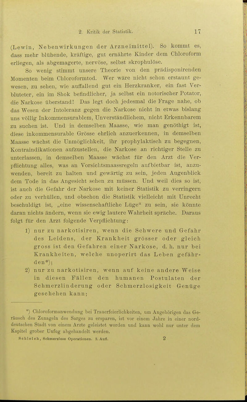 (Lewin, Nebenwirkungen der Arzneimittel). So kommt es, dass mehr blühende, kräftige, gut ernährte Kinder dem Chloroform erliegen, als abgemagerte, nervöse, selbst skrophulöse. So wenig stimmt unsere Theorie von den prädisponirenden Momenten beim Chloroformtod. Wer wäre nicht schon erstaunt ge- wesen, zu sehen, wie aufi'allend gut ein Herzkranker, ein fast Ver- bluteter, ein im Shok befindlicher, ja selbst ein notorischer Potator, die Narkose überstand! Das legt doch jedesmal die Frage nahe, ob das Wesen der Intoleranz gegen die Narkose nicht in etwas bislang uns völlig Inkommensurablem, Unverständlichem, nicht Erkennbarem zu suchen ist. Und in demselben Maasse, wie man genöthigt ist, diese inkommensurable Grösse ehrlich anzuerkennen, in demselben Maasse wächst die Unmöglichkeit, ihr prophylaktisch zu begegnen, Kontraindikationen aufzustellen, die Narkose an richtiger Stelle zu unterlassen, in demselben Maasse wächst für den Arzt die Ver- pflichtung alles, was an Vorsichtsmaassregeln aufbietbar ist, anzu- wenden, bereit zu halten und gewärtig zu sein, jeden Augenblick dem Tode in das Angesicht sehen zu müssen. Und weil dies so ist, ist auch die Gefahr der Narkose mit keiner Statistik zu verringern oder zu verhüllen, und obschon die Statistik vielleicht mit Unrecht beschuldigt ist, „eine wissenschaftliche Lüge zu sein, sie könnte daran nichts ändern, wenn sie ewig lautere Wahrheit spräche. Daraus folgt für den Arzt folgende Verpflichtung: 1) nur zu narkotisiren, wenn die Schwere und Gefahr des Leidens, der Krankheit grösser oder gleich gross ist den Gefahren einer Narkose, d. h. nur bei Krankheiten, welche unoperirt das Leben gefähr- den*); 2) nur zu narkotisiren, wenn auf keine andere Weise in diesen Fällen den humanen Postulaten der Schmerzlinderung oder Schmerzlosigkeit Genüge geschehen kann; *) Cliloroformanwendung bei Trauerfeierlichkeiten, um Angehörigen das Ge- räusch des Zunageln des Sarges zu ersparen, ist vor einem Jalire in einer nord- deutschen Stadt von einem Arzte geleistet worden und kann wohl nur unter dem Kapitel grober Unfug abgehandelt werden. S ch 1 ei ch , Schmerzlose Operationen. 2. Aufl. 2